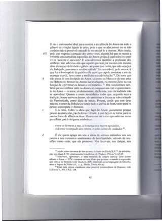 E eis o testemunho ideal para mostrar a excelência do Amor em todo o
      género de criação ligado às artes, pois o que se não possui ou se não
      conhece não é possível concedê-lo ou ensinã-Io a outrem. Mais ainda,
197   pelo que respeita à geração dos seres vivos, alguém há que se recuse a
      ver nela uma sabedoria específica do Amor, graças à qual todos os seres
      vivos nascem e crescem? E consideremos também a profissão dos
      artífices: não sabemos nós que aquele que tem por mestre este mesmo
      deus alcança celebridade e glória, ao passo que outro, que não seja por
      ele bafejado, permanece na obscuridade? Incontestável, pelo menos, é
      que foi sob o império da paixão e do amor que Apolo inventou a arte de
      manejar o arco, bem como a medicina e a advinhação 78. De sorte que
b     não passa de um discípulo do Amor, tal como as Musas o são nas artes
      ou Hefesto no bronze ou Atenas na tecelagem, ou mesmo Zeus na sua
      função de «governar os deuses e os homens» 79. Daí concluirmos tam-
      bém que os conflitos entre os deuses se compuseram com o aparecimen-
      to do Amor - o amor, evidentemente, da Beleza, pois da fealdade não
      se aproxima! Quanto a essas atrocidades todas que, segunda reza a
      tradição, houve entre os deuses, são anteriores e deram-se sob o reinado
      da Necessidade, como dizia de início. Porque, desde que este deus
      nasceu, o amor da Beleza fez surgir tudo o que há de bom, tanto para os
      deuses como para os homens.
c           E aí tens, Fedro, a ideia que faço do Amor: justamente porque
      possui ao mais alto grau beleza e virtude, é que depois se toma para os
      outros fonte de idênticos dons. Ocorre-me até esta expressão em verso
      para dizer que é ele quem estabelece

            entre os homens a paz, a bonança nos mares açodados,
            o dormir sossegado dos ventos, o sono isento de cuidados                  80.



d          É ele quem apaga em nós a ideia de sermos estranhos uns aos
      outros e nos comunica sentimentos de familiaridade, através de reu-
      niões como estas, que ele promove. Nos festivais, nas danças, nos


             78 Apoio, como inventor do tiro ao arco, é citado em Ilíada Il, 827; da adivinha-

      ção, em Ilíada I, 72; relativamente à medicina, cf. Píndaro, Piticas V, 63-69.
             79 Kubernan,  «governar», é uma metáfora de origem náutica: Zeus (como
      adiante o Amor-     197e) compara-se a um piloto que governa o mundo; a expressão,
      que vem já de Homero (vide Ilíada Il, 205), repercute-se na linguagem da filosofia,
      antes e depois de Platão (cf., e. g., Platão, Timeu 49d-e).
            80 Estes dois versos constituem    uma possível reminiscência de Homero: vide
      Odisseia V, 391, e XII, 168.


                                                 62
 