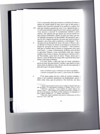 E eis o testemunho ideal para mostrar a excelência do Amor er;
      género de criação ligado às artes, pois o que se não possui OL
      conhece não é possível concedê-Ia ou ensiná-Ia a outrem. MaL
197   pelo que respeita à geração dos seres vivos, alguém há que se :":
      ver nela uma sabedoria específica do Amor, graças à qual todos:
      vivos nascem e crescem? E consideremos também a profiss.
      artífices: não sabemos nós que aquele que tem por mestre este-
      deus alcança celebridade e glória, ao passo que outro, que não ~:
      ele bafejado, permanece na obscuridade? Incontestável, pelo rr-
      que foi sob o império da paixão e do amor que Apolo inventou é. _
      manejar o arco, bem como a medicina e a advinhação 78. De se
b     não passa de um discípulo do Amor, tal como as Musas o são lL
      ou Hefesto no bronze ou Atenas na tecelagem, ou mesmo Zeus -
      função de «governar os deuses e os homens» 79. Daí concluirm;
      bém que os conflitos entre os deuses se compuseram com o apare.
      to do Amor - o amor, evidentemente, da Beleza, pois da fealda.
      se aproxima! Quanto a essas atrocidades todas que, segunda -
      tradição, houve entre os deuses, são anteriores e deram-se sob o :":
      da Necessidade, como dizia de início. Porque, desde que es~
      nasceu, o amor da Beleza fez surgir tudo o que há de bom, tanto : .
      deuses como para os homens.
c           E aí tens, Pedra, a ideia que faço do Amor: justamente ~
      possui ao mais alto grau beleza e virtude, é que depois se torna; _
      outros fonte de idênticos dons. Ocorre-me até esta expressão err
      para dizer que é ele quem estabelece

            entre os homens a paz, a bonança nos mares açodados,
            o dormir sossegado dos ventos, o sono isento de cuidados

d          É ele quem apaga em nós a ideia de sermos estranhos t::
      outros e nos comunica sentimentos de familiaridade, através C:::
      niões como estas, que ele promove. Nos festivais, nas dança


            78 Apoio, como inventor do tiro ao arco, é citado em llíada li, 827; da a;

      ção, em Ilíada I, 72; relativamente à medicina, cf. Píndaro, Píticas V, 63-6Ç
            79 Kubernan,   «governar», é uma metáfora de origem náutica: Zeus
      adiante o Amor-     197e) compara-se a um piloto que governa o mundo; a eL-
      que vem já de Homero (vide Ilíada 11, 205), repercute-se na linguagem da     =-
      antes e depois de Platão (cf., e. g., Platão, Timeu 49d-e).
            80 Estes dois versos constituem    uma possível reminiscência de Home-
      Odisseia V, 391, e XII, 168.


                                                62
 