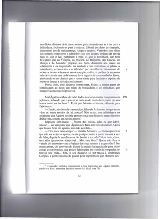 sacrifícios divinos ei-lo como nosso guia, abrindo-nos as vias para a
delicadeza, fechando-as para a rudeza. Liberal em dons de simpatia,
inacessível aos da malquerença. Alegre e amável. Venerável aos olhos
dos homens superiores e admirável aos dos deuses; objecto de inveja
para os que o não partilham e para os que o partilham, um bem
desejável; pai da Volúpia, da Doçura, do Requinte, das Graças, do
Desejo e da Saudade; propício aos bons, desatento aos maus; no
sofrimento e na inquietude, na saudade e nas conversas, o piloto, o
marinheiro, o camarada e o salvador por excelência; ornamento de                      e
todos os deuses e homens sem excepção; enfim, o corifeu de suprema
beleza e virtude que cada homem deve seguir e invocar em belos hinos,
associando-se ao cântico que o Amor canta para fascinar o espírito de
todos os deuses e de todos os homens!
     Possa, pois, este discurso representar, Fedro, a minha parte de
homenagem ao deus: um misto de brincadeira e de seriedade, que
temperei como me foi possível.

      Mal Ágaton acabou de falar, todos os circunstantes romperam em                198
aplausos, achando que o jovem se tinha saído muito bem, tanto em sua
honra como na do deus 81. E eis que Sócrates comenta, olhando para
Erixímaco:
      - Então, ainda estás convencido, filho de Acúmeno, de que eram
vãos os meus receios de há pouco? Não achas que adivinhava ao
assegurar que Ágaton nos iria proporcionar um discurso maravilhoso e
deixar-me, a mim, em sérios apuros?
      Replicou Erixímaco: - Numa das coisas, acho eu que adivi-
nhaste - ao assegurar que Ágaton nos faria um belo discurso! Agora
que fosses ficar em apuros, isso não acredito ...
      - Ora, meu caro amigo! - insistiu Sócrates. - Como queres tu                   b
que não me veja em apuros, eu ou qualquer outro a quem tocasse a vez
de falar, depois de um discurso tão bonito e variado? Nem tudo, claro,
terá sido igualmente admirável... Mas este final? Quem não ficaria
varado de assombro com a beleza dos seus termos e expressões? Por
minha parte, tão convencido fiquei da minha incapacidade para dizer
coisas assim bonitas, que pouco faltou para me sumir de vergonha, se                  c
tivesse por onde ... Sim, o seu discurso só me trazia à lembrança
Górgias, a ponto mesmo de passar pela experiência que Homero des-


      81 O narrador sublinha ironicamente a boa impressão que Ágaton   (identifi-
cando-se a Eros) pretendeu dar de si mesmo (cf. 195d, nota 73).


                                     63
 
