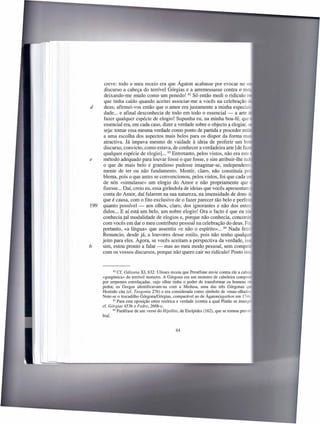 creve: todo o meu receio era que Ágaton acabasse por evocar no
       discurso a cabeça do terrível Górgias e a arremessasse contra o m
       deixando-me mudo como um penedo! 82 Só então medi o ridículo
       que tinha caído quando aceitei associar-me a vocês na celebração
d      deus; afirmei-vos então que o amor era justamente a minha especial,
       dade ... e afinal desconhecia de todo em todo o essencial - a arte
       fazer qualquer espécie de elogio! Supunha eu, na minha boa-fé, que
       essencial era, em cada caso, dizer a verdade sobre o objecto a elogiar,
       seja: tomar essa mesma verdade como ponto de partida e proceder en -
       a uma escolha dos aspectos mais belos para os dispor da forma m
       atractiva. Já impava mesmo de vaidade à ideia de proferir um b
       discurso, convicto, como estava, de conhecer a verdadeira arte [de f
       qualquer espécie de elogio] ... 83 Entretanto, pelos vistos, não era este
e      método adequado para louvar fosse o que fosse, e sim atribuir-lhe tu
       o que de mais belo e grandioso pudesse imaginar-se, independen
       mente de ter ou não fundamento. Mentir, claro, não constituía p -
       blema, pois o que antes se convencionou, pelos vistos, foi que cada
       de nós «simulasse» um elogio do Amor e não propriamente que
       fizesse ... Daí, creio eu, essa girândola de ideias que vocês apresentarr:
       conta do Amor, daí falarem na sua natureza, na imensidade de dons
       que é causa, com o fito exclusivo de o fazer parecer tão belo e perfei
199   quanto possível - aos olhos, claro, dos ignorantes e não dos ente-
      didos ... E aí está um belo, um nobre elogio! Ora o facto é que eu nã
      conhecia tal modalidade de elogios e, porque não conhecia, concor -
      com vocês em dar o meu contributo pessoal na celebração do deus. F
      portanto, «a língua» que assentiu «e não o espírito» ... 84 Nada fei -
      Renuncio, desde já, a louvores desse estilo, pois não tenho qualq
      jeito para eles. Agora, se vocês aceitam a perspectiva da verdade, i
b     sim, estou pronto a falar - mas ao meu modo pessoal, sem compe
      com os vossos discursos, porque não quero cair no ridículo! Posto is



            82 Cf. Odisseia XI, 632: Ulisses receia que Perséfone envie contra ele a ca   _
      «gorgónica» do terrível monstro. A Górgona era um monstro de cabeleira comp
      por serpentes entrelaçadas, cujo olhar tinha o poder de transformar os homens
      pedra; os Gregos identificavam-na       com a Medusa, uma das três Górgonas
      Hesíodo cita (cf. Teogonia 276) e era considerada como símbolo de «mau-olhad
      Note-se o trocadilho Górgona/Górgias, comparável ao de Ágaton/agathon em 174-'-
            83 Para esta oposição entre retórica e verdade (contra a qual Platão se insurge

      cf. Górgias 453b e Fedro, 260b-c.
            84 Paráfrase de um verso do Hipólito, de Eurípides (162), que se tomou prover
      bial.


                                               64
 