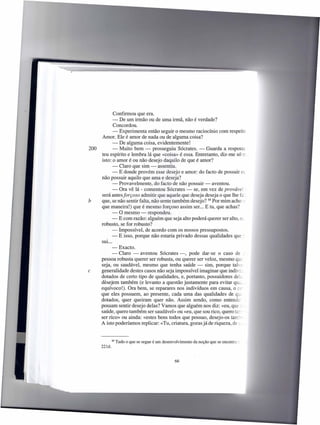 Confirmou que era.
             - De um irmão ou de uma irmã, não é verdade?
              Concordou.
             - Experimenta então seguir o mesmo raciocínio com respeito.
      Amor. Ele é amor de nada ou de alguma coisa?
             - De alguma coisa, evidentemente!
200          - Muito bem - prosseguiu Sócrates. - Guarda a resposta :
      teu espírito e lembra lá que «coisa» é essa. Entretanto, diz-me só IL
      isto: o amor é ou não desejo daquilo de que é amor?
             - Claro que sim - assentiu.
             - E donde provém esse desejo e amor: do facto de possuir o
      não possuir aquilo que ama e deseja?
             - Provavelmente, do facto de não possuir - aventou.
             - Ora vê lá - comentou Sócrates - se, em vez de provável ~
      será antes forçoso admitir que aquele que deseja deseja o que lhe fa
b     que, se não sentir falta, não sente também desejo? 88 Por mim acho
      que maneira!) que é mesmo forçoso assim ser ... E tu, que achas?
             - O mesmo - respondeu.
             - E com razão: alguém que seja alto poderá querer ser alto, o;
      robusto, se for robusto?
             - Impossível, de acordo com os nossos pressupostos.
             - E isso, porque não estaria privado dessas qualidades que ~
      sui...
             -Exacto.
             - Claro - aventou Sócrates -, pode dar-se o caso de _
      pessoa robusta querer ser robusta, ou querer ser veloz, mesmo que
      seja, ou saudável, mesmo que tenha saúde - sim, porque talve:
c     generalidade destes casos não seja impossível imaginar que indiví;
      dotados de certo tipo de qualidades, e, portanto, possuidores del;
      desejem também (e levanto a questão justamente para evitar qUL
      equívoco!). Ora bem, se reparares nos indivíduos em causa, o Ct-
      que eles possuem, ao presente, cada uma das qualidades de qt,
      dotados, quer queiram quer não. Assim sendo, como entende:
      possam sentir desejo delas? Vamos que alguém nos diz: «eu, que--
      saúde, quero também ser saudável» ou «eu, que sou rico, quero ta::
      ser rico» ou ainda: «estes bens todos que possuo, desejo-os tam:
      A isto poderíamos replicar: «Tu, criatura, gozas já de riqueza, de s.,


              88   Tudo o que se segue é um desenvolvimento   da noção que se encontre :
      221d.



                                                   66
 