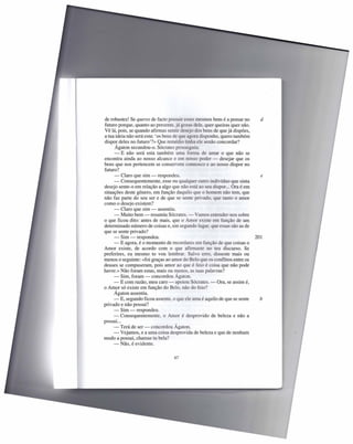 de robustez! Se queres de facto possuir esses mesmos bens é a pensar no      d
futuro porque, quanto ao presente, já gozas dele, quer queiras quer não.
Vê lá, pois, se quando afirmas sentir desejo dos bens de que já dispões,
a tua ideia não será esta: 'os bens de que agora disponho, quero também
dispor deles no futuro'?» Que remédio tinha ele senão concordar?
      Ágaton secundou-o. Sócrates prosseguiu:
      - E não será esta também uma forma de amar o que não se
encontra ainda ao nosso alcance e em no o poder - desejar que os
bens que nos pertencem se conservem connosco e ao nosso dispor no
futuro?
     - Claro que sim - respondeu.                                            e
     - Consequentemente, esse ou qualquer outro indivíduo que sinta
desejo sente-o em relação a algo que não está ao seu dispor ... Ora é em
situações deste género, em função daquilo que o homem não tem, que
não faz parte do seu ser e de que se sente pri ado que tanto o amor
como o desejo existem?
     - Claro que sim - assentiu.
     - Muito bem - resumiu Sócrates. -           amo entender-nos sobre
o que ficou dito: antes de mais, que o Amor existe em função de um
determinado número de coisas e, em segundo lugar, que essas são as de
que se sente privado?
     - Sim - respondeu.                                                    201
     - E agora, é o momento de recordares em função de que coisas o
Amor existe, de acordo com o que afirmaste no teu discurso. Se
preferires, eu mesmo to vou lembrar. Sal o erro, disseste mais ou
menos o seguinte: «foi graças ao amor do Belo que os conflitos entre os
deuses se compuseram, pois amor ao que é feio é coisa que não pode
haver.» Não foram estas, mais ou menos, as tuas palavras?
     - Sim, foram - concordou Ágaton.
     - E com razão, meu caro - apoiou Sócrates. - Ora, se assim é,
o Amor só existe em função do Belo, não do feio?
     Ágaton assentiu.
     - E, segundo ficou assente, o que ele ama é aquilo de que se sente      b
privado e não possui?
     - Sim - respondeu.
     - Consequentemente, o Amor é desprovido de beleza e não a
possui ...
     - Terá de ser - concordou Ágaton.
     - Vejamos, e a uma coisa desprovida de beleza e que de nenhum
modo a possui, chamas tu bela?
     - Não, é evidente.

                                  67
 