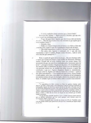 - E nestas condições ainda sustentas que o Amor é belo?
         Retorquiu-lhe Ágaton: - Muito possível, Sócrates, que não esti-
    VCC seguro das afirmações qu~ fiz então!
(        - O que não quer dizer, Agaton, que não tivesse sido um bonito
    di-curso ... Mas diz-me só uma coisa: não entendes tu que aquilo que é
    bom também é belo? 89
         - Entendo, claro.
         - Então, se o Amor é desprovido de beleza e se o belo e o bem são
    a mesma coisa, segue-se que ele é igualmente desprovido do bem ...
         - Não tenho argumentos a opor-te. Sócrates. Seja como dizes.
         - Diz antes, caro Ágaton - contrapôs ele - que não tens
    argumentos a opor à verdade. Porque contra Sócrates ... nada te seria
    mais fácil do que arranjá-Ias! 90

d         Bom, e a partir de agora deixo-te em paz ... Há uma doutrina sobre
    o Amor que escutei em tempos a uma mulher de Mantineia, Diotima,
    mulher versada não só nesta matéria como em muitas outras. Foi
    justamente ela que, nos sacrifícios realizados pelos Atenienses antes da
    peste 91, conseguiu retardar o flagelo por dez anos; e foi ela também que
    me instruiu sobre os fenómenos do amor. É pois essa sua doutrina que
    vou procurar referir-vos, na medida dos meus recursos, a partir das
    conclusões a que eu e Ágaton chegámos. Impõe-se, naturalmente,
    começar como tu, Ágaton, por falar no Amor em si mesmo - quem é
e   ele, qual-a sua natureza - e em seguida nos seus efeitos. Nesse sentido
    o mais prático, salvo erro, será expor-vos a doutrina da tal estrangeira
    nos mesmos termos em que ela ma expôs, através das perguntas que me
    fazia. A verdade é que as minhas ideias sobre o assunto eram sensivel-


            89 A equivalência  do Belo (tokalon) ao Bem (to agathon) domina, pode
    dizer-se, em toda a cultura grega, como demonstra o ideal de perfeição traduzido na
    kalokagathia. Ágaton não tem nesse aspecto dúvida em dar razão a Sócrates, mas há
    um desacordo fundamental no modo como cada um entende a sua equivalência: para
    Ágaton, to kalon refere-se á beleza essencialmente física que acompanha o mérito, to
    agathon, independentemente do significado ético que Sócrates lhe atribui; para este
    último, o Bem e o Belo têm de existir em função de uma utilidade que se define
    sempre eticamente.
           90 O que Sócrates pretende significar é que a verdade interessa muito mais do

    que as opiniões particulares que ele, como qualquer outro homem, possa ter
    (ef. Cármides 166d-e; Fédon 91b-c).
           91 Trata-se da grande peste ocorrida em Atenas em 430 a.c. Tucídides conta
    (sem dar grande crédito) que a peste havia sido prevista e retardada por algum tempo
    (cf. lI, 47).


                                            68
 