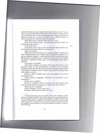mente semelhantes às que Ágaton ainda agora professava, isto é. que o
Amor era um grande deus e, além disso, amor do Belo. ldeias que ela
me ia refutando com os mesmos argumentos que há pouco utilizei com
Ágaton, fazendo-me ver que, de acordo com as minhas palavras. o
Amor não poderia ser belo nem bom. Eu contestei:
     «Que queres dizer, Diotima? Que ele é feio e vil?»
     E ela: «Tem tento na língua ... ou achas que, por não ser belo. tem
forçosamente de ser feio?»
     «Fora de dúvida!»                                                                   202
     «E ignorante, pelo facto de não ser sábio? Ou não pressentes que
há um meio termo entre sabedoria e ignorância?»
     «Que meio termo?»
     «Então não sabes? Formular uma opinião correcta 92, embora sem
saber fundamentá-Ia, nem é conhecimento (impossível conhecer-se o
que não sabemos explicar...) nem ignorância: poi como falar de igno-
rância quando acertamos com a verdade das coi as? Claro que há algo
do género, a opinião correcta, que é um intermediário entre saber e
ignorar!»
     «Tens razão», concordei.
                                                                                           h
     «Não teimes, portanto, em chamar feio ao que não é belo e vil ao
que não é bom. O caso, precisamente, do Amor: lá por assentires
espontaneamente que ele não possui beleza nem virtude, nada te obriga
a pensar que ele seja feio ou vil: é apenas uma espécie de intermediário
entre ambas as coisas.»
     Objectei: «Mas a verdade é que todos são unânimes em ver nele
um grande deus!»
     «Todos, quem?», perguntou. «Referes-te aos ignorantes ou aos
entendidos?»
     «Todos, sem excepção!»
     Ela riu-se e replicou: «Como, Sócrates? Será que também vêem
nele um grande deus até as pessoas que negam que seja um deus?»                            c
     «Que pessoas?», perguntei.
     «Uma», declarou, «és tu; a outra, eu!»
     Exclamei: «Que queres tu dizer com isso?»


       92 Seguindo Pannénides   com a sua célebre divisão entre caminho da verdade
(aletheia) e caminho da opinião (doxa), Platão define muitas vezes negativamente a
doxa em relação à episteme, o «conhecimento verdadeiro», relegando a opinião para
o mundo das aparências (cf. República 479c-480a). No entanto, em muitos outros
casos, reconhece-se a existência de uma orthe doxa, espécie de intuição das realida-
des verdadeiras, que praticamente se revela eficaz para guiar os homens à virtude (cf.
Ménon 98b sqq).


                                         69
 