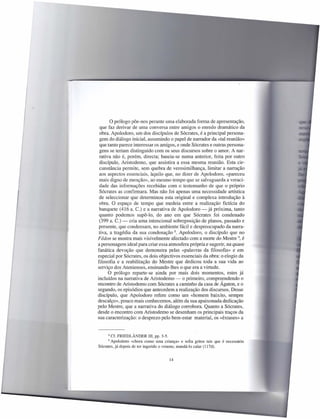 o prólogo põe-nos perante uma elaborada forma de apresentação,
 que faz derivar de uma conversa entre amigos o enredo dramático da
 obra. Apolodoro, um dos discípulos de Sócrates, é a principal persona-
 gem do diálogo inicial, assumindo o papel de narrador da «tal reunião»
 que tanto parece interessar os amigos, e onde Sócrates e outras persona-
 gens se teriam distinguido com os seus discursos sobre o amor. A nar-
 rativa não é, porém, directa; baseia-se numa anterior, feita por outro
 discípulo, Aristodemo, que assistira a essa mesma reunião. Esta cir-
 cunstância permite, sem quebra de verosimilhança, limitar a narração
 aos aspectos essenciais, àquilo que, no dizer de Apolodoro, «pareceu
 mais digno de menção», ao mesmo tempo que se salvaguarda a veraci-
 dade das informações recebidas com o testemunho de que o próprio
 Sócrates as confirmara. Mas não foi apenas uma necessidade artística
 de seleccionar que determinou esta original e complexa introdução à
 obra. O espaço de tempo que medeia entre a realização fictícia do
 banquete (416 a. c.) e a narrativa de Apolodoro - já próxima, tanto
 quanto podemos supô-lo, do ano em que Sócrates foi condenado
 (399 a. C.) - cria uma intencional sobreposição de planos, passado e
 presente, que condensam, no ambiente fácil e despreocupado da narra-
 tiva, a tragédia da sua condenação 8. Apolodoro, o discípulo que no
Fédon se mostra mais visivelmente afectado com a morte do Mestre 9, é
a personagem ideal para criar essa atmosfera própria e sugerir, na quase
fanática devoção que demonstra pelas «palavras da filosofia» e em
especial por Sócrates, os dois objectivos essenciais da obra: o elogio da
filosofia e a reabilitação do Mestre que dedicou toda a sua vida ao
serviço dos Atenienses, ensinando-lhes o que era a virtude.
      O prólogo reparte-se ainda por mais dois momentos, estes já
incluídos na narrativa de Aristodemo - o primeiro, compreendendo o
encontro de Aristodemo com Sócrates a caminho da casa de Ágaton, e o
segundo, os episódios que antecedem a realização dos discursos. Desse
discípulo, que Apolodoro refere como um «homem baixito, sempre
descalço», pouco mais conhecemos, além da sua apaixonada dedicação
pelo Mestre, que a narrativa do diálogo corrobora. Quanto a Sócrates,
desde o encontro com Aristodemo se desenham os principais traços da
sua caracterização: o desprezo pelo bem-estar material, os «êxtases» a


     8  Cf. FRIEDLÃNDER III, pp. 3-5.
     9  Apolodoro «chora como uma criança» e soita gritos tais que é necessário
Sócrates, já depois de ter ingerido o veneno, mandá-Ia calar (1 17d).


                                       14
 