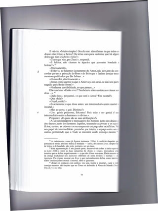 E vai ela: «Muito simples! Ora diz-me: não afirmas tu que todos os
    deuses são felizes e belos? Ou terias cara para sustentar que há algum
    deles que não seja belo e feliz?»
          «Claro que não, por Zeus!», respondi.
          «E felizes, não chamas tu àqueles que possuem bondade e
    beleza?» 93
          «Precisamente» .
d         «Todavia, ao falarmos justamente do Amor, não deixaste de con-
    cordar que era a privação do Bem e do Belo que o faziam desejar essas
    mesmas qualidades que lhe faltam ... »
          «Concordei, efectivamente.»
          «Então como queres tu que o Amor seja um deus, se não tem parte
    naquilo que é belo e bom?»
          «Nenhuma possibilidade, ao que parece ... »
          Ela concluiu: «Estás a ver? Também tu não consideras o Amor um
    deus ... » 94
          «Dado isso», perguntei, «o que será o Amor? Um mortal?»
          «Que ideia!»
          «O quê, então?»
          «Exactamente o que disse antes: um intermediário entre mortal x:
    imortal.»
          «Mas ao certo, o quê, Diotima?»
e         «Um génio poderoso, Sócrates! Pois todo o ser genial
    intermediário entre o humano e o divino.»
          Perguntei: «E quais são as suas atribuições?»
          «As de um intérprete e mensageiro dos homens junto dos deuse
    dos deuses junto dos homens: àqueles, transmite as preces e os sacri-
    fícios; a estes, as ordens e as recompensas em paga dos sacrifícios. -
    seu papel de intermediário, preenche por inteiro o espaço entre un =
    outros, permitindo que o Todo se encontre unido consigo mesmo >


           93 A eudaimonia,   como já Ágaton insinuara (195a), é condição daqueles _
    possuem de modo absoluto beleza e bondade - isto é, dos deuses; eros, despro -
    de beleza e de bondade, não pode, portanto, ser um deus.
           94 Esta argumentação   é, em grande parte, desenvolvida sobre a ideia expr
    no Lisis 216d-e: entre as duas categorias de «bom» e «mau», intercala-se
    terceira, que se define negativamente - o que não é bom nem mau. Platão socorre
    da crença tradicional nos daimones (híbridos de seres divinos e mortais - -
    Apologia 27c-e) para mostrar em Eros o que racionalmentre define como inte
    diário (rnetaxu) entre mortal e imortal, sábio e ignorante.
           95 «Estar em contacto com ambos» (ou seja, mortal e imortal),     «unir o
    consigo mesmo» são funções que no Timeu se atribuirão à Alma do Mundo (3
    37a; cf. 41c-d, 42a).


                                            70
 