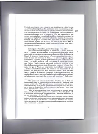 É efectivamente com o seu concurso que se realizam as várias formas
de adivinhação e as práticas dos sacerdotes, tanto os que se ocupam dos
sacrifícios e das iniciações como os que se ocupam dos encantamentos                       203
e de toda a espécie de vaticínios e de ritos mágicos. Pois o divino não se
mistura directamente com o humano, e é ao ser intermediário que
recorre para estabelecer comunicação e diálogo com os homens, quer no
sono quer na vigília 96. O homem versado nestas matérias é, consequen-
temente, um ser genial enquanto outro, cujo saber se limita a qualquer
outro domínio, seja ele arte ou ofício, não passa de um artífice. Ora, os
génios de que falo existem em grande número e variedade, e um deles é
precisamente o Amor.»

      Eu indaguei: «Mas afinal, quem são o seu pai e sua mãe?»
      «Isso é uma história comprida ...», respondeu. «Todavia, vou con-
tar-ta 97. Quando Afrodite nasceu, os deuses reuniram-se num festim                          b
onde, entre vários outros, se encontrava o Engenho, filho da Sabedoria.
Depois de jantarem, eis que aparece a Pobreza a mendigar os restos -
como é usual em ocasiões de festa ... - e ali ficou, junto à porta.
Entretanto o Engenho, já embriagado de néctar (pois vinho não havia
ainda ...) foi para o jardim de Zeus, e tão pesado se sentia, que adorme-
ceu. Então a Pobreza, que na sua natural indigência meditava ter um
filho do Engenho, deitou-se junto dele e assim concebeu o Amor. Eis a                        c
razão por que o Amor nos surge como companheiro e servidor de
Afrodite: concebido nas festas em honra do seu nascimento, é, por
natureza, um apaixonado do Belo, pois que Afrodite é bela. Por outro
lado, a condição de filho do Engenho e da Pobreza ditou-lhe o seu
destino. Condenado a uma perpétua indigência, está longe do requinte e
da beleza que a maior parte das pessoas nele imagina ... 98 Rude, mise-

•      96 Tais práticas  são criticadas na República 364a-365a, mas aí Platão terá
provavelmente visado os «falsos profetas» e não a magia ou a advinhação em si
mesmas (cf. Cármides 173c); que, pelo menos espontaneamente,              seria levado a
atribuir-lhe um valor divino, é o que nos parece mostrar o F édon (111b), onde se diz
que os deuses se dão a conhecer aos homens puros, os que habitam a «terra verda-
deira», através de vozes e oráculos.
       97 Sobre as interpretações   dadas a este mito, sobretudo por parte dos neopla-
tónicos, vide Robin, La Théorie platonicienne de l'Amour, Paris, 1964, §§ 111-115.
É curioso notar que no Fedro se alude a uma origem e natureza do amor diversa da
que aqui se apresenta - cf. Fedro 242d.
       98 Em oposição   à imagem tradicional de Eros, que Ágaton elogiara, Diotima
distingue neste retrato, inteiramente diverso, os aspectos característicos da personali-
dade e do modo de viver de Sócrates; a caricatura que Aristófanes nos deixa nas
Nuvens (e a narrativa de Alcibíades) confirma muitos desses aspectos que os Cínicos,
aliás, posteriormente adoptaram.


                                          71
 