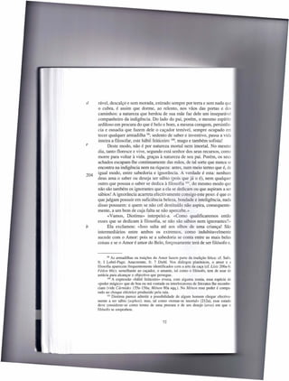 d     rável, descalço e sem morada, estirado sempre por terra e sem nada qu
      o cubra, é assim que dorme, ao relento, nos vãos das portas e do:::
      caminhos: a natureza que herdou de sua mãe faz dele um inseparáve
      companheiro da indigência. Do lado do pai, porém, o mesmo espírito
      ardiloso em procura do que é belo e bom, a mesma coragem, persistên-
      cia e ousadia que fazem dele o caçador temível, sempre ocupado e
      tecer qualquer armadilha 99; sedento de saber e inventivo, passa a vida
      inteira a filosofar, este hábil feiticeiro 100, mago e também sofista!
e           Deste modo, não é por natureza mortal nem imortal. No mesmo
      dia, tanto floresce e vive, segundo está senhor dos seus recursos, como
      morre para voltar à vida, graças à natureza de seu pai. Porém, os seus
      achados escapam-lhe continuamente das mãos, de tal sorte que nunca se
      encontra na indigência nem na riqueza: antes, num meio termo que é, de
      igual modo, entre sabedoria e ignorância. A verdade é esta: nenhum
204
      deus ama o saber ou deseja ser sábio (pois que já o é), nem qualquer
      outro que possua o saber se dedica à filosofia 101, do mesmo modo que
      não são também os ignorantes que a ela se dedicam ou que aspiram a ser
      sábios! A ignorância acarreta efectivamente consigo este peso: é que o
      que julgam possuir em suficiência beleza, bondade e inteligência, nada
      disso possuem: e quem se não crê destituído não aspira, consequente-
      mente, a um bem de cuja falta se não apercebe.»
            «Vamos, Diotima» interpelei-a. «Como qualificaremos então
      esses que se dedicam à filosofia, se não são sábios nem ignorantes?»
b           Ela exclamou: «Isso salta até aos olhos de uma criança! São
      intermediários entre ambos os extremos, como indubitavelmente
      sucede com o Amor: pois se a sabedoria se conta entre as mais bela
      coisas e se o Amor é amor do Belo, forçosamente terá de ser filósofo e.


             99 As armadilhas  ou traições do Amor fazem parte da tradição lírica: cf. Safo.
      fr. I Lobel-Page; Anacreonte, fr. 7 Diehl. Nos diálogos platónicos, o amor e a
      filosofia aparecem frequentemente identificados com a arte da caça (cf. Lisis 206a-b:
      Fédon 66c); semelhante ao caçador, o amante, tal como o filósofo, tem de usar de
      astúcia para alcançar o objectivo que persegue.
             100 A expressão  «hábil feiticeiro» evoca, com alguma ironia, essa espécie de
      «poder mágico» que de boa ou má vontade os interlocutores de Sócrates lhe reconhe-
      ciam (vide Cármides 155e-156a; Ménon 80a sqq.). No Ménon esse poder é compa-
      rado ao choque eléctrico produzido pela raia.
             101 Diotima parece admitir a possibilidade  de algum homem chegar efectiva-
      mente a ser sábio (sophos); mas, tal como «tomar-se imortal» (212a), esse estado
      deve considerar-se como termo de uma procura e de um desejo (eros) em que o
      filósofo se empenhou.


                                               72
 