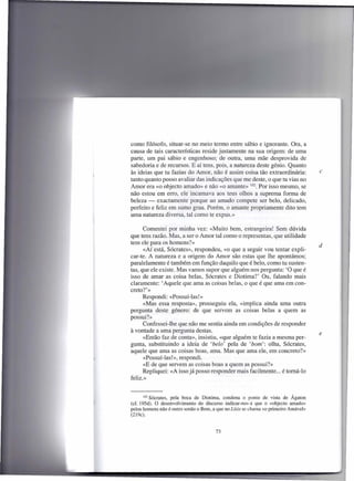 como filósofo, situar-se no meio termo entre sábio e ignorante. Ora, a
causa de tais características reside justamente na sua origem: de uma
parte, um pai sábio e engenhoso; de outra, uma mãe desprovida de
sabedoria e de recursos. E aí tens, pois, a natureza deste génio. Quanto
às ideias que tu fazias do Amor, não é assim coisa tão extraordinária:              c
tanto quanto posso avaliar das indicações que me deste, o que tu vias no
Amor era «o objecto amado» e não «o amante» 102. Por isso mesmo, se
não estou em erro, ele incarnava aos teus olhos a suprema forma de
beleza - exactamente porque ao amado compete ser belo, delicado,
perfeito e feliz em sumo grau. Porém, o amante propriamente dito tem
uma natureza diversa, tal como te expus.»

      Comentei por minha vez: «Muito bem, estrangeira! Sem dúvida
que tens razão. Mas, a ser o Amor tal como o representas, que utilidade
tem ele para os hornens?»
                                                                                    d
      «Aí está, Sócrates», respondeu, «o que a seguir vou tentar expli-
car-te. A natureza e a origem do Amor são estas que lhe apontámos;
paralelamente é também em função daquilo que é belo, como tu susten-
tas, que ele existe. Mas vamos supor que alguém nos pergunta: 'O que é
isso de amar as coisa belas, Sócrates e Diotima?' Ou, falando mais
claramente: 'Aquele que ama as coisas belas, o que é que ama em con-
creto?'»
      Respondi: «Possuí-las!»
      «Mas essa resposta», prosseguiu ela, «implica ainda uma outra
pergunta deste género: de que servem as coisas belas a quem as
possui?»
      Confessei-lhe que não me sentia ainda em condições de responder
à vontade a uma pergunta destas.
                                                                                    e
      «Então faz de conta», insistiu, «que alguém te fazia a mesma per-
gunta, substituindo a ideia de 'belo' pela de 'bom': olha, Sócrates,
aquele que ama as coisas boas, ama. Mas que ama ele, em concreto?»
      «Possuí-las!», respondi.
      «E de que servem as coisas boas a quem as possui?»
      Repliquei: «A isso já posso responder mais facilmente ... é torná-Io
feliz.»


       102 Sócrates, pela boca de Diotima, condena o ponto de vista de Ágaton
(cf. 195d). O desenvolvimento do discurso indicar-nos-á que o «objecto amado»
pelos homens não é outro senão o Bem, a que no Lísis se chama «o primeiro Amável»
(219c).


                                       73
 