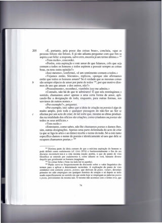 205         «É, portanto, pela posse das coisas boas», concluiu, «que as
      pessoas felizes são felizes. E já não adianta perguntar com que fim se
      aspira a ser feliz: a resposta, salvo erro, encerra já um termo último.» 103
            «Tens razão», concordei.
           «Porém, esta aspiração e este amor de que falamos, crês que seja
      comum a todos os homens e todos aspirem a possuir sempre as coisas
      boas, ou tens outra opinião?»
           «Isso mesmo», 'confirmei, «é um sentimento comum a todos.»
           «Vejamos então, Sócrates», replicou, «porque não afirmamos
      então que todos os homens amam? Se é verdade que as mesmas coisas
b     são sempre objecto de amor por parte de todos 104, por que motivo dize-
      mos de uns que amam e dos outros, não?»
           «Pessoalmente», reconheci, «também isso me admira.»
           «Contudo, não há de que te admirares! É que nós restringimos o
      sentido, chamamos amor apenas a uma certa forma de amor, apli-
      cando-lhe a designação de todo, enquanto, para outras formas, nos
      servimos de outros nomes.»
           «Por exemplo?», perguntei.
           «Por exemplo, isto: sabes que a ideia de criação ou poesia é algo de
      muito amplo, pois toda e qualquer passagem do não-Ser ao Ser se
c     efectua por um acto de criar; de tal sorte que, mesmo as obras produzi-
      das na totalidade dos ofícios são criações, como criadores ou poetas são
      todos os seus artíficies.»
           «Tens razão.»
           «Entretanto, como sabes, não lhe chamamos poetas e damos-lhes,
      sim, outras designações. Apenas uma parte delimitada do acto de criar
      (a que se liga às artes e ao ritmo) recebe o nome do todo. Só a este ramo
      específico damos o nome de poesia e identicamente só aos que dele se
      ocupam chamamos poetas.» 105


             103 Diotima parte da ideia comum de que a máxima aspiração        do homem se
      pode definir como eudaimonia (cf. Lísis 207d) e fundamentalmente o fim do seu
      discurso reconduzir-nos-á a esta mesma noção; porém, o que do ponto de vista
      filosófico se entende por eudaimonia é, como adiante se verá, bastante diverso
      daquilo que geralmente os homens imaginam.
             104 As coisas belas e boas (ta kala kai ta agatha).

             105 Platão serve-se frequentemente   da discussão sobre o valor linguístico dos
      termos para o aplicar a determinado raciocínio. A explicação do ponto de vista
      semântico está correcta: poiesis, poietes, que derivam de poieo, «criar», deveriam
      primeiro ter sido empregues em qualquer domínio de criação e só depois se terão
      usado especificamente no sentido em que ainda hoje se empregam as palavras poesia
      e poeta, provenientes da mesma raiz. O mesmo não acontece com o termo eros, que


                                                74
 