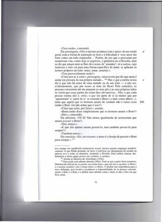 «Tens razão», concordei.
      Ela prosseguiu: «Ora o mesmo acontece com o amor: de um modo                          d
geral, toda a forma de aspiração ao bem e à felicidade é 'esse amor tão
forte como em tudo enganador ... ' Porém, de uns que o procuram por
numerosas vias, como seja os negócios, a ginástica ou a filosofia, nem
se diz que amam nem se lhes dá o nome de 'amantes'; só a outros, cujo
interesse e zelo vai para uma forma específica de amor, se aplicam os
termos próprios do todo: amor, amar, amantes.»
      «Tens provavelmente razão!»
      «Corre por aí, é certo», prosseguiu, «uma teoria que diz que amar é
andar em procura da sua própria metade ... 106 Mas o que a minha teoria                     e
diz é que não há amor de uma metade ou de um todo - a não ser,
evidentemente, que por acaso se trate do Bem! Pelo contrário, as
pessoas consentem até em amputar os seus pés e as suas próprias mãos
se virem que essas partes do corpo lhes são nocivas ... Não, o que cada
pessoa estima não é, creio, o que faz parte de si (a menos que por
'aparentado' e 'parte de si' se entenda o Bem e o mal, como alheio ...),
dado que aquilo que os homens amam de verdade não é outra coisa                           206
senão o Bem. Ou não achas que é isso?»
      «Claro que acho, por Zeus!», assenti.
      «Basta então dizer simplesmente que os homens amam o Bem?»
      «Sim.», concordei.
      Ela advertiu: «Vê lá! Não temos igualmente de acrescentar que
amam possuir o Bem?»
      «Sim, temos.»
      «E que não apenas amam possuí-lo, mas também possuí-lo para
sempre?»
      «Também temos.»
      Ela concluiu: «Eis, em resumo: o amor é o desejo de possuir o Bem
para sempre.» 107


teve sempre um significado estritamente sexual, mesmo quando empregue metafori-
camente. O que Platão pretende, de facto, é justificar um alargamento de sentido da
palavra eros a todos os domínios, incluindo a filosofia. Para melhor clareza, des-
dobrámos o termo grego poietes em «criador» e «poeta».
       106 Alusão ao discurso de Aristófanes   (193a).
       107 Esta noção será adiante alterada (206e). Note-se que a partir deste momento,

Diotima não falta já em ta agatha «as coisas boas», mas sim em to agathon «o Bem»,
e o mesmo acontece com o termo kalon «o Belo». O deslize tem importância para a
nova definição, pois levará a reconhecer a impossibilidade de se possuir concreta-
mente o Bem e o Belo, e a definir estes últimos como o meio (e não o fim) em que
Eras actua.


                                          75
 