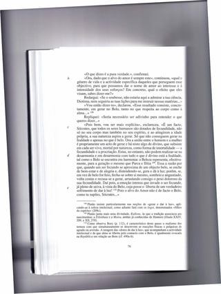 «o que dizes é a pura verdade.», confirmei.
h         «Ora, dado que o alvo do amor é sempre este», continuou, «qual o
     género de vida e a actividade específica daqueles que perseguem esse
     objectivo, para que possamos dar o nome de amor ao interesse e à
     intensidade dos seus esforços? Em concreto, qual o efeito que eles
     visam, sabes dizer-me?»
          Redargui: «Se o soubesse, não estaria aqui a admirar a tua ciência,
     Diotima, nem seguiria as tuas lições para me instruir nessas matérias ... »
          «Vou então dizer-to», declarou. «Esse resultado consiste, concre-
     tamente, em gerar no Belo, tanto no que respeita ao corpo como à
     alma ... » 108
          Repliquei: «Seria necessário ser adivinho para entender o que
    queres dizer ... »
          «Pois bem, vou ser mais explícita», esclareceu. «É um facto,
c    Sócrates, que todos os seres humanos são dotados de fecundidade, não
     só no seu corpo mas também no seu espírito, e ao atingirem a idade
    própria, a sua natureza aspira a gerar. Só que não conseguem gerar na
    fealdade e apenas no que é belo. Ora a união entre o homem e a mulher
    é propriamente um acto de gerar e há nisto algo de divino, que subsiste
    em cada ser vivo, mortal por natureza, como forma de imortalidade - a
    fecundidade e a procriação. Estas, no entanto, não podem realizar-se na
d   desarmonia e em desarmonia com tudo o que é divino está a fealdade,
    tal como o Belo se encontra em harmonia: a Beleza representa, efectiva-
    mente, para a geração o mesmo que Parca e Ilítia 109. Essa a razão por
    que, quando um ser fecundo se aproxima de um objecto belo, se enche
    de bem-estar e de alegria e, distendendo-se, gera e dá à luz; porém, se,
    em vez de belo for feio, fecha-se sobre si mesmo, sombrio e angustiado,
    volta costas e recusa-se a gerar, arrastando consigo o peso doloroso da
    sua fecundidade. Daí pois, a emoção intensa que invade o ser fecundo,
e   já pleno de seiva, à vista do Belo, cuja posse o liberta de um verdadeiro
    sofrimento de dar à luz! 110 Pois o alvo do Amor não é de facto o Belo,
    como tu supões, Sócrates ... »

           108 Platão  insiste particularmente nas noções de «gerar e dar à luz», apli-
    cando-as à esfera intelectual, como adiante fará com os logoi, denominados «filhos
    do espírito» (209c).
           109 Platão junta mais uma divindade,   Kallone, às que a tradição associava aos
    nascimentos: a Eileithuia e a Moira, ambas já conhecidas de Homero (Ilíada XXIV,
    209, e XII, 270).
           110 Como observa Bury (p. 112), é característico    deste passo o realismo dos
    termos com que simultaneamente se descrevem as reacções físicas e psíquicas de
    agrado ou aversão. A imagem das «dores de dar à luz», que acompanham a actividade
    intelectual e de que alma se liberta pelo contacto com o Belo, é igualmente evocada
    na República em relação ao Bem (cf. 490a-b).


                                              76
 