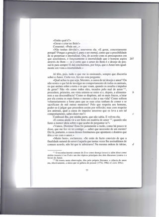 «Então qual é?»
      «Gerar e criar no Belo!»
      Comentei: «Pode ser...»
      «Não tenhas dúvida!», asseverou ela. «E gerar, concretamente
porquê? Porque a geração é, para o ser mortal, como que a possibilidade
de se perpetuar e imortalizar. Ora, de acordo com os pressupostos em
que assentámos, é forçosamente à imortalidade que o homem aspira                       207
através do Bem - se é certo que o amor do Bem é o desejo de pos-
suí-lo para sempre! E daí concluirmos, por força, que o Amor tem igual-
mente em vista a imortalidade.»

      Aí têm, pois, tudo o que me ia ensinando, sempre que discorria
sobre o Amor. Certa vez, fez-me esta pergunta:
      «Qual achas tu que seja, Sócrates, a causa de tal desejo e amor? Ou
não sentes o que há de invulgar no comportamento de todos os animais,
os que andam sobre a terra e os que voam, quando os assalta o impulso
de gerar? Não vês como todos eles, tocados pelo mal de amor 111,
procedem, primeiro, em vista unirem-se entre si e, depois, a alimenta-                   b
rem a sua descendência? Como se dispõem, até os mais fracos, a lutar
por ela contra os mais fortes e mesmo a dar a sua vida? Como sofrem
voluntariamente a fome para que as suas crias tenham de comer e se
sacrificam de mil outras maneiras? Pelo que respeita aos homens,
poder-se-á julgar que procedem assim por reflexão; mas com respeito
aos animais, qual a causa do impulso amoroso que os leva a um tal
comportamento, sabes dizer-me?»                                                          c
      Confessei-lhe, por minha parte, que não sabia. E volveu ela;
      «E contas ainda vir a ser forte em matéria de amor 112, quando não
fazes a menor ideia sobre o que acabo de perguntar-te?»
      «Vamos, Diotima! Essa foi justamente a razão, como há pouco te
disse, que me fez vir ter contigo - saber que necessito de um mestre!
Diz lá, portanto, a causa desses fenómenos que apontaste e doutros que
têm a ver com o amor.»
      «Muito bem», esclareceu. «Se estás de facto convicto de que a
finalidade natural do amor é aquela que tantas vezes lhe assinalámos de
comum acordo, não há que te admirares! Na mesma ordem de ideias,                         d


       1110 reconhecimento   comum de Eros como doença (nosos) e além disso como
delírio (mania) é no Fedro um dos tópicos principais dos dois discursos (contra e a
favor) do Amor.
       112 Há ironia nesta observação, dita pelo próprio Sócrates: a ciência do amor
era, efectivamente, a única que se gabava de possuir (I77d, 198d; cf. Lísis 204c).


                                        77
 