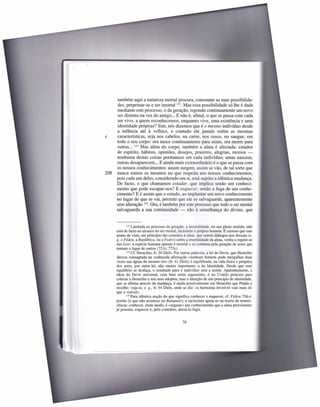 também aqui a natureza mortal procura, consoante as suas possibilida-
      des, perpetuar-se e ser imortal 113. Mas essa possibilidade só lhe é dada
      mediante este processo, o da geração, repondo continuamente um novo
      ser distinto na vez do antigo ... E não é, afinal, o que se passa com cada
      ser vivo, a quem reconhecemos, enquanto vive, uma existência e uma
      identidade próprias? Sim, nós dizemos que é o mesmo indivíduo desde
      a infância até à velhice, e contudo ele jamais retém as mesmas
e     características, seja nos cabelos, na carne, nos ossos, no sangue, em
      todo o seu corpo: ora nasce continuamente para umas, ora morre para
      outras ... 114 Mas além do corpo, também a alma é afectada: estados
      de espírito, hábitos, opiniões, desejos, prazeres, alegrias, receios -
      nenhuma destas coisas permanece em cada indivíduo; umas nascem,
      outras desaparecem ... E ainda mais extraordinário é o que se passa com
      os nossos conhecimentos: assim surgem, assim se vão, de tal sorte que
208   nunca somos os mesmos no que respeita aos nossos conhecimentos,
      pois cada um deles, considerado em si, está sujeito a idêntica mudança.
      De facto, o que chamamos estudar, que implica senão um conheci-
      mento que pode escapar-nos? E esquecer, senão a fuga de um conhe-
      cimento? E é assim que o estudo, ao implantar um novo conhecimento
      no lugar do que se vai, permite que ele se salvaguarde, aparentemente
      sem alteração 115. Ora, é também por este processo que todo o ser mortal
      salvaguarda a sua continuidade - não à semelhança do divino, que


              113 Limitada ao processo da geração, a imortalidade,      no seu pleno sentido, não
       está de facto ao alcance do ser mortal, incluindo o próprio homem. É curioso que este
       ponto de vista, em princípio tão contrário à ideia que outros diálogos nos deixam (e.
       g. o Fédon, a República, ou o Fedro) sobre a imortalidade da alma, venha a repetir-se
      nas Leis: a espécie humana apenas é imortal e se continua pela geração de seres que
       tomam o lugar de outros (721c; 773c).
              114 Cf. Heraclito, fr. 20 Diels. Por outras palavras, a lei do Devir, que Heraclito

       deixou consagrada na conhecida afirmação «nenhum homem pode mergulhar duas
       vezes nas águas do mesmo rio» (fr. 41 Diels) é equilibrada, na vida física e psíquica
      dos seres, por outra lei, não menos importante: a da Identidade. Desde que esse
      equilíbrio se desfaça, o resultado para o indivíduo será a morte. Aparentemente, a
      ideia do Devir universal, com base neste argumento, é no Crátilo pretexto para
      críticas a Heraclito e aos seus adeptos; mas a intuição de um princípio de identidade,
      que se afirma através da mudança, é ainda possivelmente em Heraclito que Platão a
      recolhe: veja-se, e. g., fr. 54 Diels, onde se diz: «a harmonia invisível vale mais do
      que a visível».
              115 Para idêntica noção do que significa conhecer e esquecer, cf. Fédon 75d-e;

      porém (o que não acontece no Banquete), o raciocínio apoia-se na teoria da remnis-
      cência: conhecer, deste modo, é «segurar» um conhecimento que a alma preexistente
      já possuía; esquecer é, pelo contrário, deixá-lo fugir.


                                                  78
 