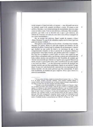 existe sempre e é igual em tudo a si mesmo - mas deixando um novo
ser distinto, igual a ele, quando envelhece e morre. Só graças a este                       b
artifício, Sócrates, o ser mortal participa da imortalidade, tanto no corpo
como em tudo o mais. Com os seres divinos, é diferente. Não estranhes,
portanto, que todo o ser se desvele com o que é, por natureza, um
rebento de si mesmo: em cada um, esse zelo e esse esforço conjugam-se
em vista à imortalidade.»
      Eu, ao escutar tais palavras, fiquei varado de espanto e disse:
«Bom, Diotima! Tu, que és tão sabedora, explica-me lá como é que isso
pode ser mesmo verdade ... »
      Ela replicou, num perfeito tom de sofista: «Acredita à tua vontade,                   c
Sócrates! Se queres, atenta só, pelo que respeita aos homens, na sua
ambição de glória: é natural que te espantes da sua insensatez', a menos
que medites no que acabo de dizer e te convenças de que o seu
comportamento estranho se deve à paixão de se tomarem célebres e
assegurarem «uma fama imortal, que perdure para todo o sempre» 116.
Por este fim se dispõem a correr todos os riscos, mais ainda do que
pelos filhos; a despender toda a sua fortuna, a passar por sofrimentos de                   d
toda a ordem, mesmo com sacrifício da vida! Acreditas, de verdade, que
Alceste teria morrido por Admeto ou Aquiles teria seguido Pátroclo na
morte, ou que o vosso Codro teria, com o sacrifício da sua vida, legado
o seu reino aos filhos 117, se não estivessem convictos de alcançar um
renome imortal, que nós hoje guardamos, ligado ao seu mérito? Longe
disso! A meu ver, cada homem dá o máximo de si na esperança de um
mérito imortal e de um nome glorioso que lhe corresponda. E tanto
mais facilmente, na medida em que é superior. Pois o que o move é o
amor da imortalidade.                                                                       e



       116 O tom solene da frase, citação ou remniscência de poetas (vide, e. g., Tirteu,

fr. 9, 30 Diehl; Teógnis, 245-246), sublinha, como acontece também adiante, o
carácter ilusório dessa imortalidade que os homens julgam alcançar, perpetuando-se
nos filhos ou num feito que lhes assegure uma fama imortal.
       117 Sócrates evoca propositadamente os mesmos exemplos de Alceste e Aqui-

les, já citados por Fedro, para corrigir a ideia de que o mérito e o sacrifício possam
alguma vez originar-se num impulso puramente altruísta; o que na verdade dá força
aos homens para se sacrificarem é, conforme Sócrates explica, o desejo de imortali-
dade, ou seja, o amor a si mesmos. A este dois exemplos junta-se o de Codro, rei
ateniense, que, segundo a lenda, se teria deixado morrer em luta contra os Dórios,
para que estes não conseguissem conquistar Atenas. Codro fora informado de um
oráculo que garantia aos Dórios a posse de Atenas desde que o seu rei não fosse
morto. A tradição localiza o acontecimento em 1068 a.c. (cf. Bury, p. 119).


                                           79
 