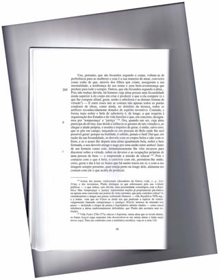 Uns, portanto, que são fecundos segundo o corpo, voltam-se de
       preferência para as mulheres e esta é a.sua maneira de amar, convictos
       como estão de que, através dos filhos que criam, asseguram a sua
       imortalidade, a lembrança do seu nome e uma bem-aventurança que
209   perdure para todo o sempre. Outros, que são fecundos segundo a alma ...
      Pois não tenhas dúvida, há homens cuja alma possui uma fecundidade
       ainda superior à do corpo em criar e produzir o que a ela compete (e o
      que lhe compete afinal, gerar, senão a sabedoria e as demais formas de
      virtude?) - E entre esses tais se contam não apenas todos os poetas
      criadores de obras, como ainda, no domínio da técnica, todos os
      artífices reconhecidamente dotados de espírito inventiva. Contudo, a
      forma mais nobre e bela de sabedoria é, de longe, a que respeita à
      organização dos Estados e da vida familiar e que, em concreto, designa-
      mos por 'temperança' e 'justiça' 118. Ora, quando um ser, cuja alma
b     participa do divino, traz desde a infância os germes de tais virtudes e, ao
      chegar a idade própria, o assalta o impulso de gerar, é então, salvo erro,
      que se põe em campo, lançando-se em procura do Belo onde lhe será
      possível gerar: porque na fealdade, é sabido, jamais o fará! Daí que, em
      razão da sua fecundidade, se desvele com os corpos belos e não com os
      feios, e se o acaso lhe depara uma alma igualmente bela, nobre e bem
      formada, o seu desvelo atinge o auge por uma união entre ambos! Junto
      de um homem como este, instantaneamente lhe vêm recursos para
c     discorrer sobre a virtude, sobre os deveres e as ocupações próprias de
      uma pessoa de bem - e empreende a missão de educar 119. Pois o
      contacto com o que é belo, o convívio com ele, permitem-lhe então,
      creio, gerar e dar à luz os frutos que há muito trazia em si; e com a sua
      imagem sempre presente, quer esteja perto ou longe dele, alimenta em
      comum com ele o que acaba de produzir.


             118 Acima  dos poetas, tradicionais educadores da Grécia (vide, e. g., Lisis
      214a), e dos inventores, Platão distingue os que sobressaem pela sua «virtude
      política» - o que indica, sem dúvida, uma proximidade cronológica com a Repú-
      blica. Mas 'temperança' e 'justiça' representam noções já propriamente pla-tónicas
      ou apenas uma concessão aos pontos de vista correntes, que pelo contrário critica? Se
      considerarmos o ataque aos poetas (sobretudo Homero - vide República 595b sqq.
      e a ironia com que no F édon se alude aos que praticam a espécie de virtude.
      vulgarmente chamada «temperança» e «justiça» (82a-b), teremos de entender este
      passo - incluindo o elogio de poetas e legisladores adiante citados - como casua:
      referência a ideias tradicionalmente defendidas, que Platão não aceitaria sem res-
      trições.
             119 Vide Fedro 276e-277a: educar é depositar, numa alma que se revele dotada.

      os frutos (logoi) cujas sementes irão desenvolver-se em outras almas e farão surgi:
      novos logoi. Para um confronto com a rnaiêutica socrática, veja-se a nota 124.


                                               80
 