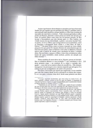 Assim é que homens desta têmpera se prendem por laços bem mais
fundos [do que aqueles que nos prendem aos filhos] e guardam entre si
uma amizade mais durado ira, porque também os filhos que resultam da
sua união são mais belos e imortais ... Todo o homem que tenha os olhos
postos em Homero, Hesíodo e outros poetas de mérito não deixará, por                        d
certo, de preferir filhos como estes aos da humana geração, de lhes
invejar a descendência que eles deixam após si e lhes confere, em
virtude mesmo da sua imortalidade, a glória e um nome imortal! Sim,
se queres, vê só os «filhos» que Licurgo deixou na Lacedemónia, como
se tomaram a salvaguarda desta cidade e, a bem dizer, de toda a
Grécia! 120 Ou ainda Sólon, como se tomou venerado na vossa cidade,
graças às leis que gerou! E o mesmo diremos de outros homens que nas
mais diversas partes, entre os Helenos como entre os Bárbaros, fizeram                      e
nascer toda a espécie de virtude com a produção de belas e variadas
obras. Em sua honra, e graças a «filhos» como estes, já inúmeros cultos
foram até agora instituídos; ainda nenhum, porém, em atenção aos
filhos mortais 121.

     Nestes mistérios do amor talvez até tu, Sócrates, possas ser iniciado.
Mas os mistérios últimos e a sua revelação 122, que constituem o alvo                     210
desta primeira etapa - na condição de se seguir o caminho ade-
quado - esses não sei se estarás à altura de entendê-Ias ... Não obstante
(assegurou) vou prosseguir com o mesmo empenho que até agora. E tu
esforça-te por me acompanhares até onde te for possível.
     Pois bem, é necessário que aquele que empreende o recto caminho
para este fim comece desde jovem a procurá-lo na beleza dos corpos.
E, se o seu guia o orientar como deve, há-de amar primeiro um único


        120 Licurgo,   legislador lacedemónio, que viveu talvez no século X a.C., foi
quem, segundo a tradição, instituiu as leis em vigor em Esparta. A designação de
«salvador da Grécia» é alusiva ao papel desempenhado pelos Lacedemónios durante
as Guerras Pérsicas (cf. Píndaro, Píticas I, 77 sqq.).
        121 Referência   ao culto dos heróis - homens que o espírito do povo assimilou
aos seres divinos pelas boas obras que praticaram em vida. Plutarco (Licurgo 31) e
Heródoto (I, 66) fazem menção de um culto estabelecido em honra de Licurgo.
        122 Este passo marca a transição para a última parte do discurso, cuja natureza

revelada Diotima anuncia expressamente. Telea e epoptika eram, com efeito, as
palavras usadas na linguagem dos mistérios para designar o termo da iniciação
(muesis). Alguns autores comentam que aqui Platão pretende sugerir a separação
entre a doutrina do Sócrates histórico e as suas próprias teorias. Porém, a dúvida que
Diotima exprime, quanto às capacidade do discípulo, continua meramente a ficção
literária, e dirige-se, como observa Bury (p. 124), «não a um Sócrates ideal ou
histórico, mas a um hipotético Sócrates - o disfarce assumido pelo Sócrates ideal,
quando representa o papel de discípulo».


                                          81
 