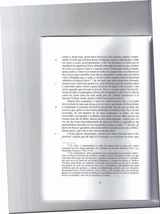 corpo e, desde logo, gerar belos discursos. r-
b   netrar-se-á de que a beleza deste ou daque
    em outro e como, necessariamente, o alvo
    manifesta na aparência física, absurdo seria não ;=nr-:".eoe7" que
     de todos os corpos é uma e a mesma coisa: c...,~::7~'
    passa então a votar-se ao amor de todos os ~
     do excesso que o prendia a um único, rele~~roisa
    valor. Chegado aqui, é, pois, a vez de av ..
     sobreleva à beleza física 123, de tal sorte qne
c   mesmo num corpo sem atractivos, será sufn .
    e solicitude, para o levar a gerar discursos
    zelo] naqueles que elevam os jovens. E
    mente levado a contemplar a beleza das ocepeções
    conta de como toda ela está unida por
    mesma! E deste modo, pouco crédito dará
          Depois das ocupações, é para os coni •. ,:I::-.l.=-;:-...us ç-..c o seu guia
                                                    =
    deve orientá-lo, para que possa, por seu tnr:aa_'"~., ~:!.               beleza destes
d   e contemplar a extensão do Belo já alc.ançaC:!:cio já. 'X::TI os olhos do
    escravo que, preso a uma forma particular re b:l~ (~2 ela a de um
    jovenzito, de um homem ou de uma OC""::;,;:ç%D). se ;;:::ma..em sua
    escravidão, mesquinho e aviltante, mas acres ~                 os if..::ns postos no
    oceano sem fim do Belo, imerso na sua cc;::~=-;l~                     _~ gora sim, é a
    vez de dar à luz uma imensidade de discursos tr-.!m .= ::x'!?uíficos, de
    pensamentos nascidos no seu inesgotável "'õ.n;;:ao~                     "':-.até que, já
    pleno de força e grandeza, descubra enfima =DSL~                    .:e em conheci-
    mento único, que vem a ser o deste m
e         «Tenta agora», prosseguiu, «pre
    possível. Aquele que até aqui foi orien


            123Cf. 18lb; a superioridade   do amor ~ :!':::::zs ~          o ~        dos corpos
    constituía um dos temas preferidos nos diálogos :,::; ~                ~          (vide, e.g.,
    Xenofonte, Banquete VIII, 15-16).
            124Os comentadores   vêem geralmente ness:!. :uoc::'~ÇlV d= ~e                intelec-
    tual um desenvolvimento da maiêutica socráI:icz.. =.lS ~ ~                   as bases de que
    cada uma delas parte são divergentes; enquamo           =
                                                            "-"'-7::T:? soc&iri:::a é o discípulo
    que tem em si os frutos da sua própria sabedodae ~ f::=çi:lt ro o:si:re se limita a
    assisti-lo, para Platão, ao contrário, o discípeIo i::So    F   ::IOS:--: =
                                                                              fim em si mesmo,
    mas apenas um meio ou ocasião de «dar à        mz,...
                                                       ~."b            ~ ~=rando        nele uma
    sabedoria que não pertence, e apenas ~                         ~        5liT-ir ao discípulo.
    Kierkegaard (Riens Philosophiques, Paris. 19!-s.. ~c Ist,~               a-:m esta diferença
    quando, ao comentar este passo, afirma que ~       ~.t=           ~ riso não a relação do
    mestre ao discípulo, mas sim do autodidacta
 