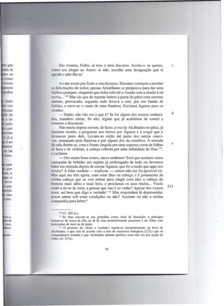 Em resumo, Fedro, aí tens o meu discurso. Aceita-o, se queres,                    c
como um elogio ao Amor; se não, escolhe uma designação que te
agrade e põe-lha tu!

      Ao dar assim por findo o seu discurso, Sócrates começou a receber
as felicitações de todos; apenas Aristófanes se preparava para dar uma
réplica qualquer, alegando que tinha sido ele o visado com a alusão à tal
teoria ... 130 Mas eis que de repente batem à porta do pátio com enorme
alarido, provocado, segundo tudo levava a crer, por um bando de
foliões, e ouve-se o canto de uma flautista. Exclama Ágaton para os
criados:
      - Então, não vão ver o que é? Se for algum dos nossos conheci-                   d
dos, mandem entrar. Se não, digam que já acabámos de comer e
estamos a descansar.
      Não muito depois ouvem, de facto, a voz de A1cibíades no pátio, já
bastante tocado, a perguntar aos berros por Ágaton e a exigir que o
levassem junto dele. Levam-no então até junto dos outros convi-
vas, amparado pela flautista e por alguns dos da comitiva. À entrada
da sala detém-se, com a fronte cingida por uma espessa coroa de folhas                 e
de hera e de violetas, a cabeça coberta por uma infinidade de fitas 131,
e exclama:
      - Ora muito boas noites, meus senhores! Será que aceitam como
camarada de bebidas um sujeito já embriagado de todo ou devemos
bater em retirada depois de coroar Ágaton, que foi a razão que aqui nos
trouxe? A falar verdade - explicou -, ontem não me foi possível vir.
Mas aqui me têm agora, com estas fitas na cabeça; e é justamente da
minha cabeça que as vou retirar para cingir com elas li cabeça do
homem mais sábio e mais belo, e proclamar os seus títulos ... Vocês
estão a rir-se de mim, a pensar que isto é só vinho? Apesar dos vossos               213
risos, sei bem que digo a verdade! 132 Mas respondam lá depressinha:
posso entrar' sob estas condições ou não? Aceitam ou não a minha
companhia para beber?


     130   Cf. 205 d-e.
     131  As fitas usavam-se nas grinaldas como sinal de distinção; a pnnclplO
faziam-se de casca de tília ou de lã, mas posteriormente passaram a ser feitas com
lantejoulas de ouro ou de prata.
       132 O protesto   de «dizer a verdade» repete-se insistentemente na boca de
Alcibíades, o que está de acordo com o tom de excessiva franqueza (222c) que os
éompanheiros notarão e que Alcibíades adiante justifica (mas não só) por acção de
vinho (cf. 2l7e).


                                        85
 