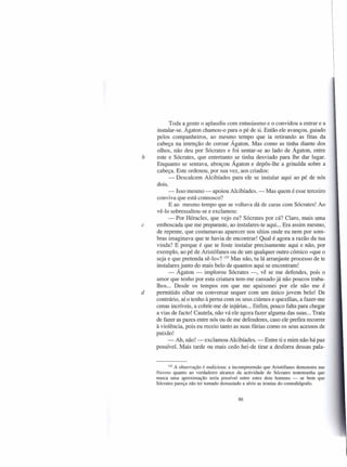 Toda a gente o aplaudiu com entusiasmo e o convidou a entrar e a
    instalar-se. Ágaton chamou-o para o pé de si. Então ele avançou, guiado
    pelos companheiros, ao mesmo tempo que ia retirando as fitas da
    cabeça na intenção de coroar Ágaton. Mas como as tinha diante dos
    olhos, não deu por Sócrates e foi sentar-se ao lado de Ágaton, entre
b   este e Sócrates, que entretanto se tinha desviado para lhe dar lugar.
    Enquanto se sentava, abraçou Ágaton e depôs-lhe a grinalda sobre a
    cabeça. Este ordenou, por sua vez, aos criados:
          - Descalcem Alcibíades para ele se instalar aqui ao pé de nós
    dois.
          - Isso mesmo - apoiou Alcibíades. - Mas quem é esse terceiro
    conviva que está connosco?
          E ao mesmo tempo que se voltava dá de caras com Sócrates! Ao
    vê-lo sobressaltou-se e exclamou:
          - Por Héracles, que vejo eu? Sócrates por cá? Claro, mais uma
c   emboscada que me preparaste, ao instalares-te aqui ... Era assim mesmo,
    de repente, que costumavas aparecer nos sítios onde eu nem por som-
    bras imaginava que te havia de encontrar! Qual é agora a razão da tua
    vinda? E porque é que te foste instalar precisamente aqui e não, por
    exemplo, ao pé de Aristófanes ou de um qualquer outro cómico «que o
    seja e que pretenda sê-lo»? 133 Mas não, tu lá arranjaste processo de te
    instalares junto do mais belo de quantos aqui se encontram!
          - Ágaton - implorou Sócrates -, vê se me defendes, pois o
    amor que tenho por esta criatura tem-me cansado já não poucos traba-
    lhos... Desde os tempos em que me apaixonei por ele não me é
d   permitido olhar ou conversar sequer com um único jovem belo! De
    contrário, aí o tenho à perna com os seus ciúmes e quezílias, a fazer-me
    cenas incríveis, a cobrir-me de injúrias ... Enfim, pouco falta para chegar
    a vias de facto! Cautela, não vá ele agora fazer alguma das suas ... Trata
    de fazer as pazes entre nós ou de me defenderes, caso ele prefira recorrer
    à violência, pois eu receio tanto as suas fúrias como os seus acessos de
    paixão!
          - Ah, não! - exclamou Alcibíades. - Entre ti e mim não há paz
    possível. Mais tarde ou mais cedo hei-de tirar a desforra dessas pala-


          133 A observação é maliciosa: a incompreensão que Aristófanes demonstra nas
    Nuvens quanto ao verdadeiro alcance da actividade de Sócrates testemunha que
    nunca uma aproximação seria possível entre estes dois homens - se bem que
    Sócrates pareça não ter tomado demasiado a sério as ironias do comediógrafo.


                                           86
 