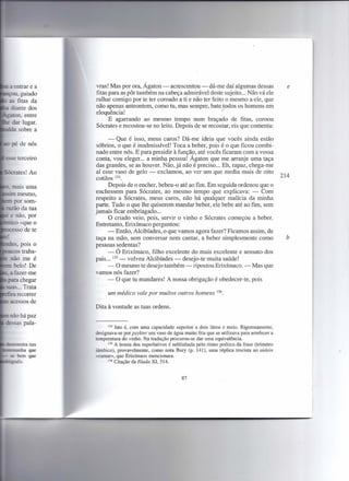 vras! Mas por ora, Ágaton - acrescentou - dá-me daí algumas dessas                          e
fitas para as pôr também na cabeça admirável deste sujeito ... Não vá ele
ralhar comigo por te ter coroado a ti e não ter feito o mesmo a ele, que
não apenas anteontem, como tu, mas sempre, bate todos os homens em
eloquência!                                                   I


      E agarrando ao mesmo tempo num braçado de fitas, coroou
Sócrates e recostou-se no leito. Depois de se recostar, eis que comenta:

      - Que é isso, meus caros? Dá-me ideia que vocês ainda estão
 sóbrios, o que é inadmissível! Toca a beber, pois é o que ficou combi-
nado entre nós. E para presidir à função, até vocês ficaram com a vossa
conta, vou eleger... a minha pessoa! Ágaton que me arranje uma taça
das grandes, se as houver. Não, já não é preciso ... Eh, rapaz, chega-me
aí esse vaso de gelo - exclamou, ao ver um que media mais de oito
cotilos 134.                                                                              214
      Depois de o encher, bebeu-o até ao fim. Em seguida ordenou que o
enchessem para Sócrates, ao mesmo tempo que explicava: - Com
respeito a Sócrates, meus caros, não há qualquer malícia da minha
parte. Tudo o que lhe quiserem mandar beber, ele bebe até ao fim, sem
jamais ficar embriagado ...
      O criado veio, pois, servir o vinho e Sócrates começou a beber.
Entretanto, Erixímaco perguntou:
      - Então, Alcibíades, o que vamos agora fazer? Ficamos assim, de
taça na mão, sem conversar nem cantar, a beber simplesmente como                            b
pessoas sedentas?
      - Ó Erixímaco, filho excelente do mais excelente e sensato dos
pais ... 135 - volveu Alcibíades - desejo-te muita saúde!
      - O mesmo te desejo também - ripostou Erixímaco. - Mas que
vamos nós fazer?
      - O que tu mandares! A nossa obrigação é obedecer-te, pois

      um médico vale por muitos outros homens              136.



Dita à vontade as tuas ordens.


      134 Isto é, com uma capacidade. superior a dois litros e meio. Rigorosamente,

designava-se por psykter um vaso de água muito fria que se utilizava para arrefecer a
temperatura do vinho. Na tradução procurou-se dar uma equivalência.
      135 A ironia dos superlativos  é sublinhada pelo ritmo poético da frase (trímetro
iâmbico), provavelmente, como nota Bury (p. 141), uma réplica trocista ao aidein
«cantar», que Erixímaco mencionara.
      136 Citação da Ilíada XI, 514.




                                          87
 