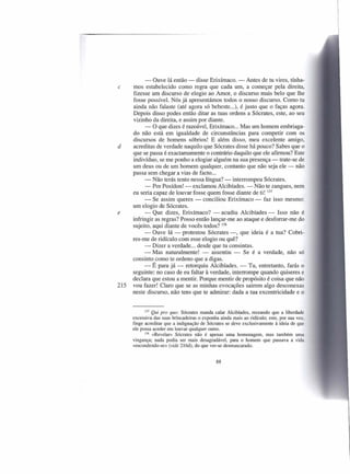 - Ouve lá então - disse Erixímaco. - Antes de tu vires, tínha-
c     mos estabelecido como regra que cada um, a começar pela direita,
      fizesse um discurso de elogio ao Amor, o discurso mais belo que lhe
      fosse possível. Nós já apresentámos todos o nosso discurso. Como tu
      ainda não falaste (até agora só bebeste ...), é justo que o faças agora.
      Depois disso podes então ditar as tuas ordens a Sócrates, este, ao seu
      vizinho da direita, e assim por diante.
            - O que dizes é razoável, Erixímaco ... Mas um homem embriaga-
      do não está em igualdade de circunstâncias para competir com os
      discursos de homens sóbrios! E além disso, meu excelente amigo,
d     acreditas de verdade naquilo que Sócrates disse há pouco? Sabes que o
      que se passa é exactamamente o contrário daquilo que ele afirmou? Este
      indivíduo, se me ponho a elogiar alguém na sua presença - trate-se de
      um deus ou de um homem qualquer, contanto que não seja ele - não
      passa sem chegar a vias de facto ...
            - Não terás tento nessa língua? - interrompeu Sócrates.
            - Por Posídon! - exclamou Alcibíades. - Não te zangues, nem
      eu seria capaz de louvar fosse quem fosse diante de ti! 137
            - Se assim queres - conciliou Erixímaco - faz isso mesmo:
      um elogio de Sócrates.
e           - Que dizes, Erixímaco? - acudiu Alcibíades - Isso não é
      infringir as regras? Posso então lançar-me ao ataque e desforrar-me do
      sujeito, aqui diante de vocês todos? 138
            - Ouve lá - protestou Sócrates -, que ideia é a tua? Cobri-
      res-me de ridículo com esse elogio ou quê?
            - Dizer a verdade ... desde que tu consintas.
            - Mas naturalmente! - assentiu - Se é a verdade, não só
      consinto como te ordeno que a digas.
            - É para já - retorquiu Alcibíades. - Tu, entretanto, farás o
      seguinte: no caso de eu faltar à verdade, interrompe quando quiseres e
      declara que estou a mentir. Porque mentir de propósito é coisa que não
215   vou fazer! Claro que se as minhas evocações sairem algo desconexas
      neste discurso, não tens que te admirar: dada a tua excentricidade e o


            137 Qui pro quo: Sócrates manda calar Alcibíades, receando que a liberdade

      excessiva das suas brincadeiras o exponha ainda mais ao ridículo; este, por sua vez,
      finge acreditar que a indignação de Sócrates se deve exclusivamente à ideia de que
      ele possa aceder em louvar qualquer outro.
            138 «Revelar» Sócrates não é apenas uma homenagem, mas também uma

      vingança; nada podia ser mais desagradável, para o homem que passava a vida
      «escondendo-se» (vide 216d), do que ver-se desmascarado.


                                              88
 