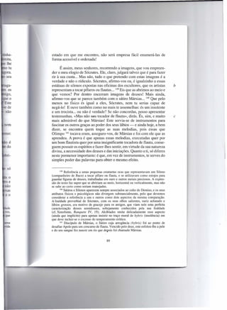 tínha-   estado em que me encontro, não será empresa fácil enumerá-Ias de
         forma acessível e ordenada!

               É assim, meus senhores, recorrendo a imagens, que vou empreen-
         der o meu elogio de Sócrates. Ele, claro, julgará talvez que é para fazer
         rir à sua custa ... Mas não, tudo o que pretendo com estas imagens é a
         verdade e não o rídiculo. Sócrates, afirmo-vos eu, é igualzinho a essas
         estátuas de silenos expostas nas oficinas dos escultores, que os artistas                b
         representam a tocar pífaros ou flautas ... 139 Eis que as abrimos ao meio e
         que vemos? Por dentro encerram imagens de deuses! Mais ainda,
         afirmo-vos que se parece também com o sátiro Mársias ... 140 Que pelo
         menos no físico és igual a eles, Sócrates, nem tu serias capaz de
         negá-Io! E ouve também como no mais te assemelhas: és um insolente
 não     e um trocista ... ou não é verdade? Se não concordas, posso apresentar
         testemunhas. «Mas não SIOU tocador de flauta», dirás. És, sim, e muito                   c
         mais admirável do que Mársias! Este servia-se de instrumentos para
 nem     fascinar os outros graças ao poder dos seus lábios - e ainda hoje, a bem
         dizer, se encontra quem toque as suas melodias, pois essas que
         Olimpo 141 tocava eram, asseguro-vos, de Mársias e foi com ele que as
         aprendeu. A prova é que apenas essas melodias, executadas quer por
         um bom flautista quer por uma insignificante tocadora de flauta, conse-
         guem possuir os espíritos e fazer-lhes sentir, em virtude da sua natureza
         divina, a necessidade dos deuses e das iniciações. Quanto a ti, só diferes
         neste pormenor importante: é que, em vez de instrumentos, te serves do
         simples poder das palavras para obter o mesmo efeito.


                139 Referência   a umas pequenas estatuetas ocas que representavam um Sileno
         (companheiro de Baco) a tocar pífaro ou flauta, e se utilizavam como estojos para
         guardar figuras de deuses, trabalhadas em ouro e outros metais preciosos. A expres-
         são do texto faz supor que se abririam ao meio, horizontal ou verticalmente, mas não
         se sabe ao certo como seriam manejadas.
                140 Sátiros e Silenos aparecem sempre associados ao culto de Dioniso, e os seus
         atributos físicos e psicológicos não divergem substancialmente, pelo que devemos
         considerar a referência a uns e outros como dois aspectos da mesma comparação.
         A fealdade proverbial de Sócrates, com os seus olhos salientes, nariz achatado e
         lábios grossos, era motivo de gracejo para os amigos, que viam nele uma perfeita
         caracterização     desses semideuses, sobejamente     conhecidos pela sua fealdade
         (cf. Xenofonte, Banquete IV, 19); Alcibíades omite delicadamente esse aspecto
         (ainda que implícito) para apenas insistir no traço moral de hybris (insolência) em
         que deve incluir-se o excesso do temperamento erótico.
                141 Discípulo   de Mársias, o Sátiro cuja arrogância (hybris) foi ao ponto de
         desafiar Apoio para um concurso de flauta. Vencido pelo deus, este esfolou-lhe a pele
         e do seu sangue fez nascer um rio que depois foi chamado Mársias.


                                                  89
 