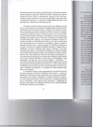 densam o elemento humorístico da primeira parte, aliviando a monoto-
nia dos primeiros discursos. Nada faz lembrar o antigo rancor que as
alusões do Fédon (70b-c) e sobretudo da Apologia (l8d, 19c) teste-
munham, dando Aristófanes como um dos principais responsáveis pela
condenação de Sócrates: e, se não fosse o conhecimento das obras, a sua
presença aqui nada teria de estranho para nós.

      Um aspecto moderno desta caracterização é ser o diálogo a revelar
por si as personagens, prescindindo de qualquer apresentação formal e
orientando todo o movimento cénico; o objectivo da conversa encami-
nha-se naturalmente, desde a resolução de «beber consoante a vontade»
à proposta de elogio do Amor, feita por Erixímaco em nome de Fedro.
O mesmo efeito artístico distingue os interlúdios, ou seja, as pausas que
estabelecem transição entre os discursos. O primeiro é assinalado pelo
episódio cómico dos «soluços», que obrigam Aristófanes a recorrer ao
auxílio do médico e a pedir-lhe que fale na sua vez; daí se origina uma
troca de gracejos que se continua no interlúdio seguinte e quebra a
sensação de fastio que a longa exposição de Pausânias deixara nos
ouvintes. O terceiro e o quarto interlúdios retomam o «debate sobre a
sabedoria», iniciado no prólogo entre Ágaton e Sócrates, com nítida
vantagem deste último; a oposição entre aparência e verdade desempe-
nha um papel fundamental em ambos, mas sobretudo no quarto, onde se
oferece uma crítica global dos discursos precedentes, preparando ter-
reno para uma nova perspectiva de amor, mais verdadeira, que Sócrates
virá revelar. O quinto interlúdio é o mais longo e artisticamente o mais
importante, pois introduz uma nova personagem - Alcibíades - e
com ela uma completa alteração das normas antes estabelecidas: depois
da exposição densamente abstracta de Sócrates, a vinda imprevista de
Alcibíades marca o regresso ao real, à atmosfera própria do symposion,
onde a liberdade de expressão e a «verdade» do vinho triunfam sobre
todas as convenções.
     A coroação de Ágaton, logo suplantada pela coroação de Sócrates
(o mesmo de quem, no entanto, Alcibíades se diz vítima ...), confere ao
episódio um simbolismo muito especial, que só encontra correspondên-
cia quando, mais adiante, Alcibíades se propõe substituir o elogio a
Eros pelo elogio de Sócrates. Num e noutro caso, é o triunfo da filosofia
que se representa e, num aspecto muito particular, a reabilitação de
Sócrates, sobre quem os Atenienses fizeram recair a responsabilidade
dos desastres políticos de Alcibíades.

                                   16
 