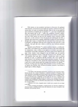 d           Pelo menos, se nos acontece ouvirmos os discursos de qualquer
      outro homem, até mesmo de um orador de renome, nenhum de nós, por
      assim dizer, se sente, no mínimo afectado. Mas se são as tuas palavras
      que escutamos ou alguém que as reproduz 142 - por mais insignificante
      que seja aquele que as diz - todos nós, mulheres, homens, adoles-
      centes, ao escutá-Ias, todos somos sacudidos até ao íntimo e possuídos
      por elas! Pelo menos no que me diz respeito, meus senhores, podia
      jurar-vos, se não corresse o risco de passar por embriagado de todo, a
      emoção, que causavam e causam, ainda hoje, as palavras deste homem!
e     Sempre que o ouço, o coração bate-me com mais força ainda que o dos
      Coribantes, as lágrimas caem-me sob o efeito das suas palavras, e esta
      emoção, vejo que não sou o único a sofrê-Ia, mas inúmeras pessoas
      também.
            Quando ouvia Péricles 143 e outros oradores ilustres, a minha opi-
      nião sobre o seu talento era, sem dúvida, favorável. Mas nada sentia que
      se comparasse, nem a alma se me agitava e revoltava por jazer em
      semelhante escravidão; entretanto, por obra e graça deste Mársias que
      aqui vêem, muitas vezes cheguei a um tal estado que me parecia
216   impossível continuar a levar a vida que levava! E isto, Sócrates, não
      vais também dizer que não é verdade ... Ainda hoje tenho a certeza
      absoluta de que, se quisesse dar-lhe ouvidos, não seria senhor de
      mim mesmo e me deixaria arrastar pelas mesmas emoções. É que ele
      obriga-me a reconhecer como, apesar das minhas imperfeições, esqueço
      o que devo a mim mesmo para me ocupar dos assuntos de Atenas! 144
      E assim, é à força que me escapo dele cerrando os meus ouvidos como
      se fugisse das Sereias, não vá ficar ali mesmo, sentado à sua beira, à
      espera que a velhice chegue ...


             142 Era hábito, entre discípulos de Sócrates, anotarem as suas conversas e repro-

      duzirem-nas de cor a outros; Aristodemo, o primeiro narrador do Banquete, bem
      como Apolodoro, testemunha essa técnica usual de que encontramos confirmação em
      outros diálogos: Teeteto 142d; Parménides 126c (citações de W. K. Guthrie, A His-
      tory ofGreek Philosophy, Cambridge, vol. Ill, 1969, pp. 343-344). A referência aos
      Coribantes (personagens ligadas ao culto de Cíbele) e aos sintomas físicos e psi-
      cológicos que acompanham o delírio báquico, evoca-nos uma concepção caracteristi-
      camente platónica do amor (ou filosofia) como delírio divino. Para idêntica referên-
      cia, cf. F edro 228b-c.
             143 Péricles é, no Fedro, elogiado como o orador mais completo do seu tempo
      (vide 26ge).
             144 Nisso consistia  precisamente a «missão divina» de Sócrates: despertar os
      Atenienses para o cuidado da alma acima dos interesses do corpo, da riqueza e das
      honrarias (vide Apologia 30a-b).


                                                 90
 