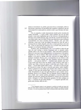 dentro se encontram: eu, porém, que já um dia as contemplei, achei-as
217    tão divinas e preciosas, de uma beleza tão completa e admirável, que me
       seria impossível, numa palavra, resistir a tudo o que Sócrates me man-
      dasse!
             Ora, eu supunha-o então sinceramente atraído pelos encantos da
      minha mocidade ... e, assim sendo, supus também que era um belo
      achado e uma sorte esplêndida que se me oferecia: correspondendo a
      Sócrates com a minha afeição, teria, sem dúvida, ocasião de escutar dos
      seus lábios tudo o que ele sabia! É claro que depositava uma confiança
      extraordinária nos meus encantos físicos... Guiado, pois, por estas
      reflexões, como até aí não era hábito encontrar-me com ele sem a
b     presença de um criado, despedi, certo dia, o criado para ficar a sós com
      ele ... Uma vez que tenho de confessar-vos a verdade toda, prestem-me
      atenção e se eu mentir, Sócrates, refuta-me!
             Ficámos, pois, absolutamente a sós, e eu rejubilei à ideia de que
      logo iria usar comigo a mesma linguagem que os amantes usam,
      quando estão a sós com os seus amados ... Mas nada disto aconteceu;
      depois de conversar como habitualmente e de passarmos o dia juntos,
c     despediu-se e foi-se embora. Mais tarde convidei-o a vir comigo ao
      ginásio e ali estive a treinar com ele, convicto de chegar assim a
      qualquer resultado. Passou, pois, a acompanhar-me nos treinos e não
      poucas vezes lutava comigo sem que ninguém estivesse presente;
      porém - será preciso dizê-lo? - também nada adiantei com isso!
      Como assim não havia meio de chegar a lado nenhum, achei que o
      melhor que tinha a fazer era atacar o indivíduo pela frente e não o
      largar - já que tinha metido mãos à obra - até saber ao certo em que
      pé estavam as coisas. Eis que o convido para jantar, muito simples-
d     mente à maneira de um amante que prepara uma cilada ao seu bem-
      -amado. É claro que não aceitou logo ... mas com o tempo acabou por
      ceder. Da primeira vez que veio quis despedir-se após o jantar; enver-
      gonhado, deixei-o ir-se embora. Da vez seguinte, porém, preparei-lhe
      nova cilada: mal o jantar acabou, prolonguei a conversa pela noite
      adiante, de modo que, quando quis despedir-se, aleguei que era já muito
      tarde e obriguei-o a ficar. Descansou, portanto, no leito contíguo ao
      meu - o mesmo em que tinha jantado 147 - e naquele aposento nin-
      guém mais dormiu, além de nós ...



            147 Nos banquetes  gregos (e nos romanos) a comida era trazida em mesas até
      junto dos leitos onde os convivas se instalavam; após a refeição, os criados retiravam
      as mesas, e os convivas podiam dormir sobre os mesmos leitos onde haviam comido.


                                                92
 