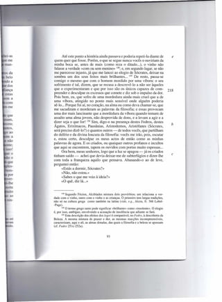 Até este ponto a história ainda passava e poderia repeti-Ia diante de                  e
       quem quer que fosse. Porém, o que se segue nunca vocês o ouviriam da
       minha boca se, antes de mais (como reza o ditado ...), o vinho não
       falasse a verdade «com ou sem menino» 148; e, em segundo lugar, se não
       me parecesse injusto, já que me lancei ao elogio de Sócrates, deixar na
       sombra um dos seus feitos mais brilhantes ... 149 De resto, passa-se
       comigo o mesmo que com o homem mordido por uma víbora: o seu
       sofrimento é tal, dizem, que se recusa a descrevê-lo a não ser àqueles
       que o experimentaram e que por isso são os únicos capazes de com-                          218
       preender e desculpar os excessos que comete e diz sob o impulso da dor.
       Pois bem, eu, que sofro de uma mordedura ainda mais cruel que a de
       uma víbora, atingido no ponto mais sensível onde alguém poderia
       sê-lo ... Porque foi aí, no coração, na alma ou como deva chamar-se, que
       me sacudiram e morderam as palavras da filosofia; e essas provocam
       uma dor mais lancinante que a mordedura da víbora quando tomam de
       assalto uma alma jovem, não desprovida de dons, e a levam a agir e a
       dizer seja o que for! 150 Sim, digo-o na presença destes Fedros, destes
                                                                                                    b
       Ágatos, Erixímacos, Pausânias, Aristodemos, Aristófanes (Sócrates,
       será preciso dizê-lo") e quantos outros - de todos vocês, que partilham
       do delírio e da divina loucura da filosofia: vocês me irão, pois, escutar
       e, estou certo, desculpar os meus actos de então como as minhas
       palavras de agora. E os criados, ou quaiquer outros profanos e incultos
       que aqui se encontrem, tapem os ouvidos com portas muito espessas ...
             Ora bem, meus senhores, logo que a luz se apagou - já os criados
                                                                                                    c
       tinham saído - achei que devia deixar-me de subterfúgios e dizer-lhe
       com toda a franqueza aquilo que pensava. Abanando-o ao de leve,
       perguntei então:
             «Estás a dormir, Sócrates?»
             «Não, não estou.»
             «Sabes o que me veio à ideia?»
             «O quê, diz lá ... »


              148 Segundo F6cion, Alcibíades     mistura dois provérbios: um relaciona a ver-
       dade com o vinho, outro com o vinho e as crianças. O primeiro tem largas tradições,
       não s6 na cultura grega como também na latina (vide, e.g., Alceu, fr. 366 Lobel-
       -Page).
              149 O termo grego tanto pode significar «brilhante» como «insolente».    O elogio
       é, por isso, ambíguo, envolvendo a acusação de insolência que adiante se fará.
              150 Esta descrição dos efeitos dos logoi é comparável, no Pedra, à descoberta da
 até   Beleza. A mesma mistura de prazer e dor, as mesmas reacções incompreensíveis,
.am    caracterizam, aqui e ali, as almas dotadas, das quais a filosofia e a beleza se apossam
ido.   (cf. Pedra 251c-252a).


                                                 93
 