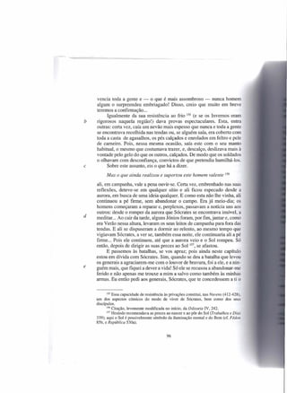 vencia toda a gente e - o que é mais assombroso - nunca homem
    algum o surpreendeu embriagado! Disso, creio que muito em breve
    teremos a confirmação ...
         Igualmente da sua resistência ao frio 155 (e se os Invernos eram
b   rigorosos naquela região!) dava provas espectaculares. Esta, entra
    outras: certa vez, caía um nevão mais espesso que nunca e toda a gente
    se encontrava recolhida nas tendas ou, se alguém saía, era coberto com
    toda a casta de agasalhos, os pés calçados e enrolados em feltro e pele
    de carneiro. Pois, nessa mesma ocasião, saía este com o seu manto
    habitual, o mesmo que costumava trazer, e, descalço, deslizava mais à
    vontade pelo gelo do que os outros, calçados. De modo que os soldados
    o olhavam com desconfiança, convictos de que pretendia humilhá-los.
e        Sobre este assunto, eis o que há a dizer.
          Mas o que ainda realizou e suportou este homem valente                  156


    ali, em campanha, vale a pena ouvir-se. Certa vez, embrenhado nas suas
    reflexões, deteve-se em qualquer sítio e ali ficou especado desde a
    aurora, em busca de uma ideia qualquer. E como esta não lhe vinha, ali
    continuou a pé firme, sem abandonar o campo. Era já meio-dia; os
    homens começaram a reparar e, perplexos, passavam a notícia uns aos
    outros: desde o romper da aurora que Sócrates se encontrava imóvel, a
d   meditar... Ao cair da tarde, alguns Jónios foram, por fim, jantar e, como
    era Verão nessa altura, levaram os seus leitos de campanha para fora das
    tendas. E ali se dispuseram a dormir ao relento, ao mesmo tempo que
    vigiavam Sócrates, a ver se, também essa noite, ele continuaria ali a pé
    firme ... Pois ele continuou, até que a aurora veio e o Sol rompeu. Só
    então, depois de dirigir as suas preces ao Sol 157, se afastou.
          E passemos às batalhas, se vos apraz; pois ainda neste capítulo
    estou em dívida com Sócrates. Sim, quando se deu a batalha que levou
    os generais a agraciarem-me com o louvor de bravura, foi a ele, e a nin-
e   guém mais, que fiquei a dever a vida! Só ele se recusou a abandonar-me
    ferido e não apenas me trouxe a mim a salvo como também às minhas
    armas. Eu então pedi aos generais, Sócrates, que te concedessem a ti o


           155 Essa capacidade de resistência às privações constitui, nas Nuvens (412-428),

    um dos aspectos cómicos do modo de viver de Sócrates, bem como dos seus
    discípulos.
           156 Citação, levemente modificada    no início, da Odisseia IV, 242.
           157 Hesíodo recomendava    as preces ao nascer e ao pôr do Sol (Trabalhos e Dias
    339); aqui o Sol é possivelmente símbolo da iluminação mental e do Bem (cf. Fédon
    85b, e República 530a).


                                              96
 