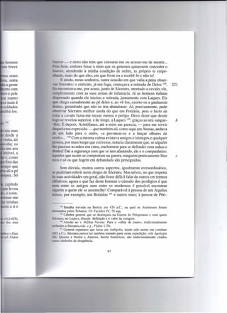 _ or - e nisto não tens que censurar-me ou acusar-me de mentir ...
                  - bem, embora fosse a mim que os generais quisessem conceder o
                    or atendendo à minha condição de nobre, tu próprio te empe-
   s eram              ,mais do que eles, em que fosse eu a recebê-lo e não tu!
     entra           E ainda, meus senhores, outra ocasião em que valia a pena obser-
   a gente            ócrates: o exército, já em fuga, começava a retirada de Delos 158.          221
  rto com          encontrava-me, por acaso, junto de Sócrates, montado a cavalo; ele,
    e pele           lesmente com as suas armas de infantaria. Já os homens tinham
    manto      -spersado quando ele iniciou a retirada, juntamente com Laques. Eis
Ta mais à        e chego casualmente ao pé deles e, ao vê-Ios, exorto-os a ganharem
soldados     • . o, garantindo que não os iria abandonar. Aí, precisamente, pude
 . á-los.        servar Sócrates melhor ainda do que em Potideia, pois o facto de
             estar a cavalo fazia-me recear menos o perigo. Devo dizer que desde
                .=;0 e revelou superior, e de longe, a Laques 159, graças ao seu sangue-            b
             - - '0. E depois, Aristófanes, até a mim me parecia, -       para me servir
                     ela tua expressão - que também ali, como aqui em Atenas, andava
                   um lado para o outro, «a pavonear-se e a lançar olhares de
             ? ·és»... 160 Com a mesma calma avistava amigos e inimigos e qualquer
                    oa, por mais longe que estivesse, notaria claramente que, se alguém
                   pusesse as mãos em cima, era homem para se defender com unhas e
                   tes! Daí a segurança com que se iam afastando, ele e o companheiro:
                   eles que assim se comportam na guerra, ninguém praticamente lhes                 c
                     e só os que fogem em debandada são perseguidos.

                  Sem dúvida, muitos outros aspectos, igualmente extraordinários,
             - poderiam referir neste elogio de Sócrates. Mas talvez, no que respeita
                 uas actividades em geral, não fosse difícil falar de outros em termos
             - nticos; agora o que faz deste homem o cúmulo dos prodígios é que
  apítulo     em entre os antigos nem entre os modernos é possível encontrar
  elevou       guém a quem ele se assemelhe! Comparável à pessoa de um Aquiles
.eamn-       remos, por exemplo, um Brásidas 161 e outros mais; à pessoa de Péri-
  nar-me
  minhas
em a ti o           158 Batalha  travada na Beócia em 424 a.c., na qual os Atenienses foram
             desrotados pelos Tebanos. Cf. Tucídies IV, 76 sqq.
                    159 Célebre general que se destinguiu na Guerra do Peloponeso e com quem
             Sócrates, no Laques, discute definição e o valor da coragem.
                    160 Alusão  ao v.362das Nuvens. Para o «olhar de touro», tradicionalmente
                . uido a Sócrates,vide, e.g., Fédon 117b.
                    161 General espartano  que lutou em Anfípolis, tendo sido morto em combate
              ~22 a.C.). Sócrates parece ter também tomado parte nesta expedição: vide Apologia
             ~ . Quanto a Nestor e Antenor, heróis homéricos, são tradicionalmente citados
             como símbolos de eloquência.


                                                     97
 
