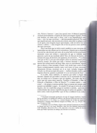 eles, Nestor e Antenor - para citar apenas estes. E idênticos paralelos
d     ocorrem possivelmente a respeito de outras personagens ilustres. Porém
      este homem, tal como aqui o vêem, com a sua inqualificável natu-
      reza - ele e as suas conversas - não tem paralelo possível! Por mais
      que alguém procure, não encontra de certeza, nem entre os antigos nem
      os de agora, uma imagem sequer aproximada, a não ser talvez nos tais
      silenos e sátiros - uma imagem não só da sua pessoa como também
      das suas conversas.
            Pois é um facto que no início omiti: também as suas conversas são
e     iguaizinhas aos tais silenos que se entreabrem. Alguém que se disponha
      a escutá-Ias, não deixará, por certo, de as achar bem risíveis ao primeiro
      momento: esses tais termos e expressões de que se rodeiam mais
      parecem a pele de um insolente sátiro! Sim, ele fala-nos de burros, de
      animais de carga, de ferreiros, de sapateiros, de correeiros ... 162 e a ideia
      com que se fica é a de que está sempre a dizer as mesmas coisas pelos
      mesmos termos. De modo que todo o homem limitado e ignorante
222   apenas lhes achará motivo de troça. Mas, uma vez entreabertas, alguém
      que as observe e lhes encontre o fundo, verá, desde logo, como só elas
      fazem verdadeiramente sentido; mais, verá como só essas conversas,
      plenamente divinas, encerram em si as mais variadas imagens de
      virtude e se elevam ao mais alto ponto - melhor dizendo, a tudo o que
      importa observar, quando se pretende vir a ser um homem de bem!
           E aí estão, meus senhores, os aspectos que tenho a elogiar em
      Sócrates. Quanto aos que tenho a censurar, fui-os misturando de cami-
      nho, ao contar-vos o vexame a que me sujeitou ... De resto, não fui o
b     único que ele tratou desta maneira. Também a Cármides, o filho de
      Gláucon, a Eutidemo, o filho de Díoeles 163 e a tantos outros - sem
      conta! - ele pregou a mesma partida: fazer-se passar por amante para
      assumir na realidade o papel... do amado! E isto que te sirva de aviso,
      Ágaton, não vá o indivíduo pregar-te também a partida ... aproveita o
      conhecimento das nossas experiências para te pores em guarda e não
      seres como o tolo do provérbio «que só fica a conhecer à sua custa»!


             162 Xenofonte  testemunha igualmente este tipo de imagens familiares, inspira-
      das na vida diária e no trabalho dos artíficies, que Sócrates referia nas suas conversas.
      Em Memoráveis I, 2, 37, Crítias, e.g., censura Sócrates de só falar em sapateiros.
      carpinteiros e ferreiros. Para idênticas imagens em Platão, vide, e.g., Górgias 490c
      sqq.; Protágoras 319d.
             163 Cármides era tio de Platão e figura como principal interlocutor    de Sócrate
      no diálogo que tem o seu nome. Eutidemo, outro dos seus habituais interlocutores
      (vide Xenofonte, Memoráveis IV, 2, 40), nada tem a ver com o sofista do mesmo
      nome que Platão representa em diálogo com Sócrates no Eutidemo.


                                                 98
 