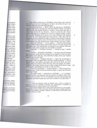 paralelos                                últimas 'palavras de Alcibíades provocaram uma onda de         c
            . Porém                                eu excesso de franqueza: de facto, dava ideia de que o seu
        ãvel natu-                                 ócrates não tinha ainda passado ...
        ! Por mais                                lama Sócrates: - Muito sóbrio me pareces tu, Alcibíades!
         tigos nem      ""'=<r'C' outro modo conseguirias, com esses hábeis rodeios, esconder o
                         •••.•.,.,..."..:·;..·0 de tudo quanto disseste, e metê-lo, como quem não quer a
       rez nos tais
                                              !,IO no fim do teu discurso ... Como se todo ele não visasse
        o também
                                              ~te objectivo: indispor-nos a mim e a Ágaton! Julgas, é,claro,
                                      _ tenho obrigação de te amar a ti e a mais ninguém e que Agaton             d
       nversas são                               ter outro apaixonado que não sejas tu ... Mas não, não me
       se disponha      .!S.::2:;:"3Sre. essa tua comédia de sátiros e silenos foi por demais evidente!
       ao primeiro                      - meu caro Agaton, não o deixemos levar a sua avante e prepara
        eiam mais                              frito para que ninguém nos venha indispor um com o outro.
       e burros, de                 -.Mas sim, Sócrates - volveu Agaton -, é provável que tenhas
    ••• 162 e a ideia          - . Também agora reparo, pelo modo como se veio pôr no meio de                     e
    - coisas pelos                        bo que o fez unicamente na intenção de nos separar! Mas não
       e ignorante                 e ar a sua avante, porque me vou instalar a teu lado.
      rtas, alguém               _- Apoiado! - exclamou Sócrates. - Instala-te aqui, à minha
       omo só elas
                               -  Ó Zeus! - desabafou Alcibíades.- As coisas que este homem
        conversas,
                                  passar! Acha que tem sempre de ser superior a mim eIl} tudo!
                              :37..
   - imagens de                   anto mais não seja, meu admirável amigo, deixa que Agaton
    . a tudo o que           = o meio de nós dois ...
       de bem!                - Impossível - redarguiu Sócrates. - Bem vês: tu já fizeste o
    a elogiar em           _ = ogio. Cabe-me agora fazer o do meu vizinho da direita 164. Ora se
       do de cami-        _ - n ficar à tua direita, não achas que terá de me fazer um novo
    sto, não fui o         .::' . antes de eu fazer o dele? Por isso, meu caro amigo, sê condes-
         o filho de     ceosenre e-não tenhas ciúmes de que eu faça o elogio deste jovem: é que                 223
- outros - sem                 mesmo empenhado em cantar os seus louvores ...
• r amante para               - Sim, sim, Alcibíades! - acorreu Ágaton. - Não é possível eu
= sirva de aviso,            . uar aqui. Tenho mesmo de mudar de lugar, se quero que Sócrates
- .. aproveita o              o m~u elogio.
    guarda e não              - E sempre assim - lamentou-se Alcibíades -, é o costume:
                                o Sócrates está presente não há maneira de alguém obter êxito
    à sua custa»!
                               dos jovens belos. É só ver a facilidade com que logo arranjou um
                                ento persuasivo para que este fosse instalar-se ao lado dele! 165


                                 A ordem dos discursos seguia da esquerda para a direita: se Ágaton se
                        ,;:Q~tSSe  no meio de Alcibíades e Sócrates, teria, seguidamente a Alcibíades, de
                                elogio do seu vizinho da direita (isto é, de Sócrates).
                               < Esse efeito de sedução sobre os jovens belos pode observar-se, por exemplo,
                        ilDCjnroaes e no Lísis. Com os seus logoi, Sócrates não apenas consegue despertar o
                        a:=se. mas também a amizade, implícita ou explicitamente demonstrada (vide
                              . s 176b, Lísis 223b).


                                                                99
 