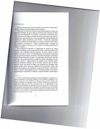 Os discursos

        ~Tãonos alongaremos muito na análise dos discursos, cujas princi-
_   z;  dificuldades de interpretação foram anotadas.
        O discurso de Fedro caracteriza-se pela preocupação de seguir um
       o bem definido, de que os tópicos essenciais são a natureza do deus
 E os) e os seus benefícios. As citações, a evocação e o tratamento arbi-
   , -o dos mitos são lugares-comuns da retórica do tempo, que curiosa-
       te vemos aqui associados a uma concepção de vida profundamente
      uída dos ideais homéricos: para Fedro, o Amor não representa
     nas um símbolo de antiguidade, mas ainda o estímulo mais eficaz
         conduzir os homens à virtude, inspirando-lhes a coragem de
realizar belos feitos e oferecer a vida, como nos exemplos apontados de
         te e Aquiles.
        Essa perspectiva idealista é compensada no discurso do orador
seguinte, Pausânias, que dá propriamente início a uma discussão moral
     tema com a definição de duas espécies de amor: celeste (o amor
      re) e popular (o amor vil). Reproduzindo um conceito tradicional
       círculos aristocráticos atenientes, Pausânias distingue a pederastia
   mo a forma mais nobre do amor, o «amor isento de excesso», que não
rem outro fim senão aperfeiçoar a alma do amado, educando-o no seu
   ai lato sentido 10. Alguns pontos de contacto com a doutrina plató-
  - a dos primeiros diálogos são a tal ponto sensíveis que se tomou
     sível supor, por parte de Platão, um propósito de relembrar aqui
 -elhas teorias; mas, apesar da subtileza dos raciocínios (aliás, não
- entos de paradoxos e contradições, ao gosto da época), o relativismo
   oral, a estreita subordinação às leis e às normas sociais viciam toda a
argumentação, mostrando à evidência a superficialidade dos princípios



       10 Sobre o enraizamento da pederastia na mentalidade grega e em particular nos
círculos aristocráticos, vide M.H.E. MEIER e L.R. de POGEY CASTRIES, L' his-
toire de l' amour grec e K. DOVER, Greek Homossexuality (um breve resumo, com
incidência sobretudo na linguagem erótica de Platão, encontra-se no estudo intro-
dutório deste último autor em Plato. Symposium, pp. 3-5). J. BREMMER, um dos
   tudiosos que, juntamente com DOVER, mais se tem consagrado a este tema, aduz
uma perspectiva interessante (talvez contestável) da pederastia como sobrevivência
de antigos ritos de iniciação sexual masculina, praticados pelos Indoeuropeus: vide
Arethusa 13, pp. 279-298 e a comunicação «Adolescents, Symposion and Paede-
rasty» em Sympotica, pp. 135-148.


                                         17
 