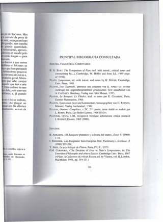 pé de Sócrates. Mas
    entrada da porta de
  saía, avançaram logo
    geral e, sem sombra
   grande quantidade.
- . todemo, aprovei-
   ixou-se invadir pelo
   então longas - para                PRINCIPAL BIBLIOGRAFIA CONSULTADA
     amo
   dormir e que outros
                           blçôES,    TRADUÇÕES COMENTÁRIOS
                                              e
 , anes e Sócrates se
 ~ que iam passando
                              G. BURY, The Symposium of Plato (ed. with introd., critical notes and
- . todemo pouco se
                                 commentary by ...), Cambridge, W. Heffer and Sons Ld., 1969 (repr.
 conversa de início e,
                                 of 21932).
      eira geral, Sócra-
                           pr~-TO, Symposium, ed. with introd. and notes by K. DOVER, Cambridge,
      que sabe compor
     ele que tem a arte          Univ. Press, 1980.
- Eles cediam às suas      PIATON, Das Gastmahl, übersetzt und erlãutert von O. APELT (in zweiter
  - dele, pois estavam          Aufklage mit gegenübergestelltem griechischen Text neuarbeitet von
 , anes; e, já quando           A. CAPELLE),Hamburg, Verlag von Felix Meiner, 31973.
                           PLATON, Le Banquet. Le Phêdre, trad. et notes par E. CHAMBRY,Paris,
 - e foi-se embora,              Gamier FIammarion, 1964.
   . Ao chegar ao          PLATON,Symposium (text und kommentar), herausgegeben von H. REYNEN,
     um dia idêntico            Münster, Verlag Aschendorf, 41982.
     ente, ao cair da      PLATON, Oeuvres Completes, t. IV, 2éme partie, texte étabIi et traduit par
                                L. ROBIN,Paris, Les Belles-Lettres, 1966 (1929).
                           PLATONIS, Opera, t. 111, recognovit brevique adnotatione critica instruxit
                                J. BURNET,Oxonii, 1965 (1900).


                           EsTuDos:


                           R. ADRADOS,«EI Banquete pIatonico y Ia teoría deI teatro», Emer 37 (1969)
                                1-18.
                           1BREMMER,«An Enigmatic Indo-European Rite: Paederasty», Arethusa 13
                                (1980) 279-299.
                           Y. BRES, La psychologie de Platon, Paris, P.u.P., '1973.
                           F.M. CORNFORD,«The Doctrine of Eros in PIato's Symposium», in: The
                                Unwritten Philosophy and others Essays, Cambridge Univ. Press, 1967
                                (=Plato. A Collection of critica I Essays, ed. by VIastos, voI. 11,London,
                                MacMillan, 1971, pp. 119-131.)


                                                                 101
 
