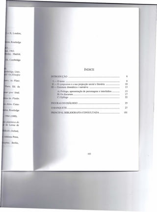 ~ II London,



   Routledge




                                                  ÍNDICE

                     ODUÇÃO                                                           9
 . in: Plato,   -o tema                                                         .     9
                -    O symposion e a sua projecção social e literária           .    10
. , Ed. du      -    Estrutura dramática e narrativa                            .    13
                      A) Prólogo, apresentação   de personagens e interlúdios   .   13
 erec (trad.
                      B) Os discursos                                           .   17
                      C) Epílogo                                                .   22

                    •..
                     "'RAS DO DIÁLOGO                                           .   25

                    _-..:
                        -QUETE                                                      27

                    TIPALBIBLIOGRAFIA            CONSULTADA                         101
  (1900).




                                                     103
 