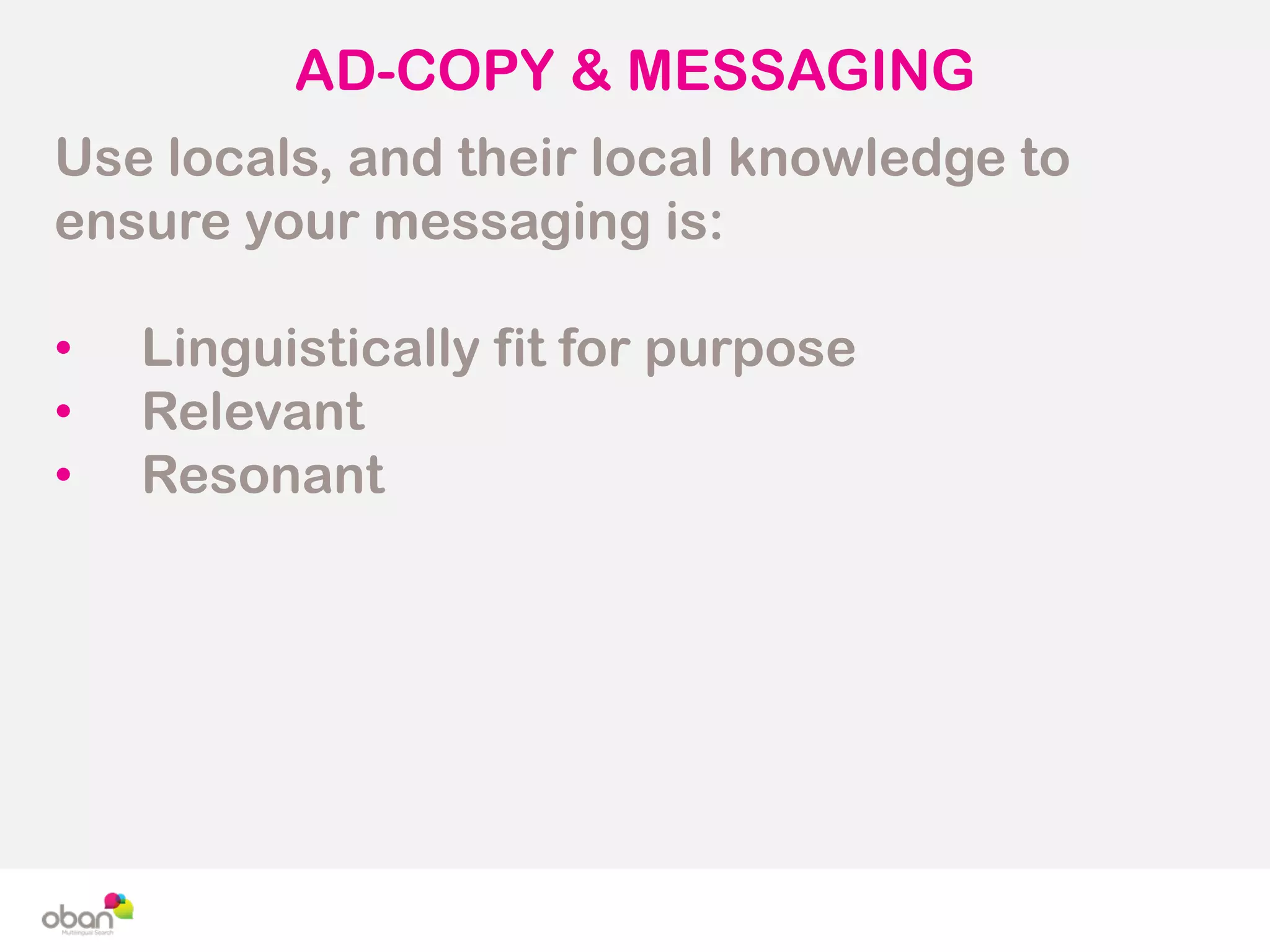 AD-COPY & MESSAGING
Use locals, and their local knowledge to
ensure your messaging is:
• Linguistically fit for purpose
• Relevant
• Resonant
 
