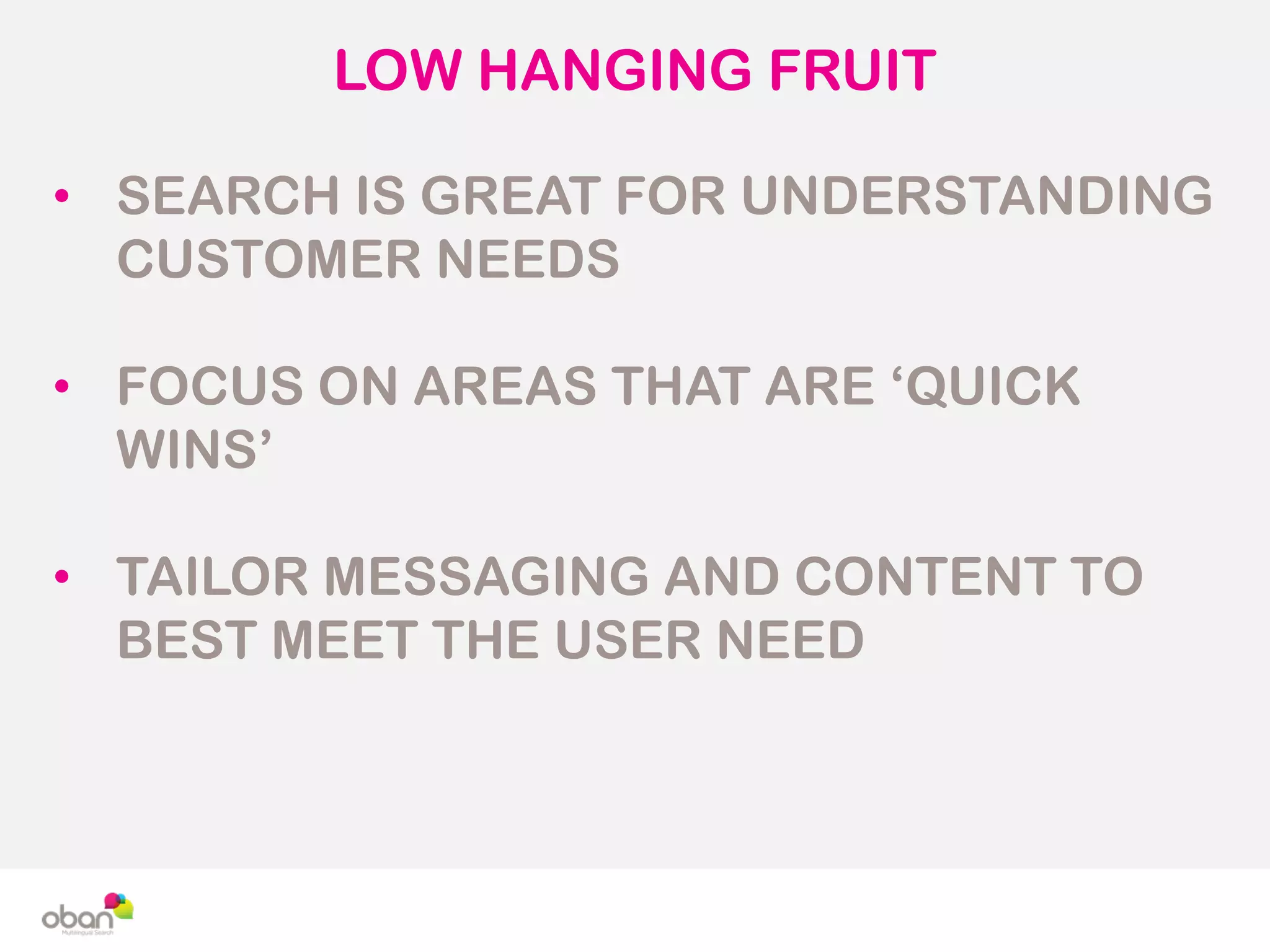 LOW HANGING FRUIT
• SEARCH IS GREAT FOR UNDERSTANDING
CUSTOMER NEEDS
• FOCUS ON AREAS THAT ARE ‘QUICK
WINS’
• TAILOR MESSAGING AND CONTENT TO
BEST MEET THE USER NEED
 