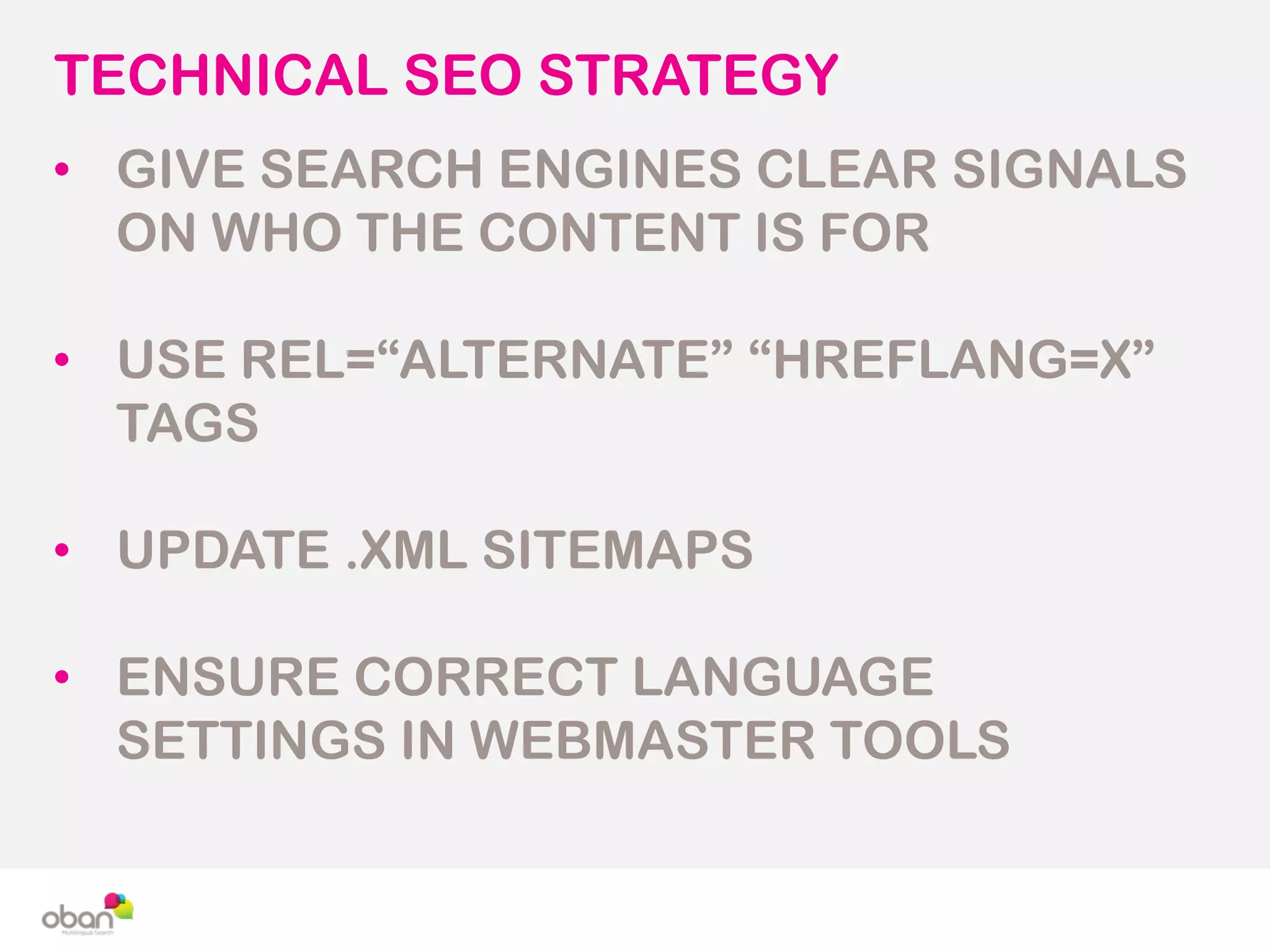 TECHNICAL SEO STRATEGY
• GIVE SEARCH ENGINES CLEAR SIGNALS
ON WHO THE CONTENT IS FOR
• USE REL=“ALTERNATE” “HREFLANG=X”
TAGS
• UPDATE .XML SITEMAPS
• ENSURE CORRECT LANGUAGE
SETTINGS IN WEBMASTER TOOLS
 