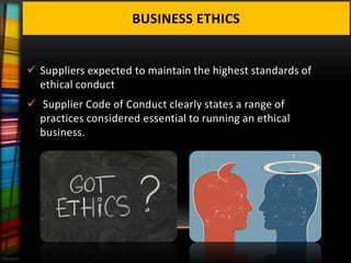BUSINESS ETHICS


 Suppliers expected to maintain the highest standards of
  ethical conduct
 Supplier Code of Conduct clearly states a range of
  practices considered essential to running an ethical
  business.
 