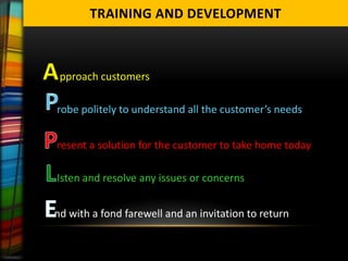 TRAINING AND DEVELOPMENT



A pproach customers
  robe politely to understand all the customer’s needs


  resent a solution for the customer to take home today

  Isten and resolve any issues or concerns


  nd with a fond farewell and an invitation to return
 