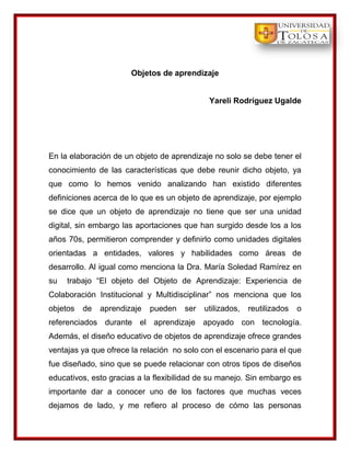 Objetos de aprendizaje


                                             Yareli Rodríguez Ugalde




En la elaboración de un objeto de aprendizaje no solo se debe tener el
conocimiento de las características que debe reunir dicho objeto, ya
que como lo hemos venido analizando han existido diferentes
definiciones acerca de lo que es un objeto de aprendizaje, por ejemplo
se dice que un objeto de aprendizaje no tiene que ser una unidad
digital, sin embargo las aportaciones que han surgido desde los a los
años 70s, permitieron comprender y definirlo como unidades digitales
orientadas a entidades, valores y habilidades como áreas de
desarrollo. Al igual como menciona la Dra. María Soledad Ramírez en
su   trabajo “El objeto del Objeto de Aprendizaje: Experiencia de
Colaboración Institucional y Multidisciplinar” nos menciona que los
objetos   de   aprendizaje   pueden   ser   utilizados,   reutilizados   o
referenciados durante el aprendizaje apoyado con tecnología.
Además, el diseño educativo de objetos de aprendizaje ofrece grandes
ventajas ya que ofrece la relación no solo con el escenario para el que
fue diseñado, sino que se puede relacionar con otros tipos de diseños
educativos, esto gracias a la flexibilidad de su manejo. Sin embargo es
importante dar a conocer uno de los factores que muchas veces
dejamos de lado, y me refiero al proceso de cómo las personas
 