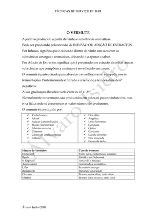 TÉCNICAS DE SERVIÇO DE BAR
Álvaro Isidro/2009
O VERMUTE
Aperitivo produzido a partir de vinho e substâncias aromáticas.
Pode ser produzido pelo método de INFUSÃO OU ADIÇÃO DE EXTRACTOS.
Por Infusão, significa que é colocado dentro do vinho um saco com as
substâncias amargas e aromáticas, deixando-o a apurar o sabor.
Por Adição de Extractos, significa que é preparado um extracto alcoólico com as
substâncias que compõem a mistura e é envelhecido em cascos.
O vermute é pasteurizado para abreviar o envelhecimento e impedir novas
fermentações. Posteriormente é filtrado e arrefecido a temperatura de 6º
negativos.
A sua graduação alcoólica varia entre os 16 a 18º
Normalmente os vermutes são produzidos em todos os países vinhateiros, mas
é na Itália onde se concentram o maior número de produtores.
O vermute é constituído por:
 Vinho branco
 Álcool
 Açúcar (caramelisado)
 Mosto concentrado
 Absinto romano
 Coentros
 Cascas de laranja amarga
 Cálamo
 Flor elder
 Angélica
 Lírio florentino
 Genciana
 Quina
 Cárdamo
 Canela silvestre
 Noz moscada
 Cravo da índia
Marcas de Vermutes Tipo do vermute
Dubonnet Tinto doce, castanho ou amarelo
Byrrh Idêntico ao Dubonnet
S. Raphael Amarelo e amargo
Ambassador Adocicado e aromático
Lillet Francês e amargo
Ramazzoti Italiano e adocicado
Cinzano Branco seco e doce, tinto doce
Martini Branco doce ou seco, tinto doce
 
