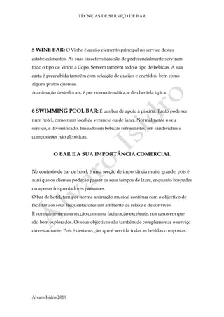 TÉCNICAS DE SERVIÇO DE BAR
Álvaro Isidro/2009
5 WINE BAR: O Vinho é aqui o elemento principal no serviço destes
estabelecimentos. As suas características são de preferencialmente servirem
todo o tipo de Vinho a Copo. Servem também todo o tipo de bebidas. A sua
carta é preenchida também com selecção de queijos e enchidos, bem como
alguns pratos quentes.
A animação desteslocais, é por norma temática, e de clientela típica.
6 SWIMMING POOL BAR: É um bar de apoio à piscina. Tanto pode ser
num hotel, como num local de veraneio ou de lazer. Normalmente o seu
serviço, é diversificado, baseado em bebidas refrescantes, em sandwiches e
composições não alcoólicas.
O BAR E A SUA IMPORTÂNCIA COMERCIAL
No contexto de bar de hotel, é uma secção de importância muito grande, pois é
aqui que os clientes poderão passar os seus tempos de lazer, enquanto hospedes
ou apenas frequentadores passantes.
O bar de hotel, tem por norma animação musical contínua com o objectivo de
facilitar aos seus frequentadores um ambiente de relaxe e de convívio.
É normalmente uma secção com uma facturação excelente, nos casos em que
são bem explorados. Os seus objectivos são também de complementar o serviço
do restaurante. Pois é desta secção, que é servida todas as bebidas compostas.
 