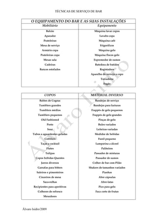 TÉCNICAS DE SERVIÇO DE BAR
Álvaro Isidro/2009
O EQUIPAMENTO DO BAR E AS SUAS INSTALAÇÕES
Mobiliário Equipamento
Balcão
Aparador
Prateleiras
Mesa de serviço
Armário copa
Prateleiras copa
Mesas sala
Cadeiras
Bancos estofados
Máquina lavar copos
Lavabo copa
Máquina café
Frigoríficos
Máquina gelo
Máquina flocos gelo
Espremedor de sumos
Batedora de batidos
Registadora
Aparelho de cerveja a copo
Torradeira
Fogão
COPOS MATERIAL DIVERSO
Balões de Cognac
Tumblers grandes
Tumblers médios
Tumblers pequenos
Old Fashioned
Porto
Sour
Tubos a aguardentes geladas
Cobblers
Taças a cocktail
Flutes
Tulipas
Copos bebidas Quentes
Jarros diversos
Garrafas para bitters
Saleiros e pimenteiros
Cinzeiros de mesa
Saca-rolhas
Recipientes para aperitivos
Colheres de refresco
Mexedores
Bandejas de serviço
Bandejas para facturas
Frappés de gelo pequenos
Frappés de gelo grandes
Pinças de gelo
Bules variados
Leiteiras variadas
Medidor de bebidas
Funil pequeno
Lamparina a álcool
Paliteiros
Passador de misturas
Passador de sumos
Colher de bar com Pilão
Shakers de tamanhos variados
Pianhas
Abre cápsulas
Abre-latas
Pico para gelo
Faca corte de frutas
 