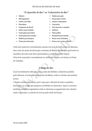 TÉCNICAS DE SERVIÇO DE BAR
Álvaro Isidro/2009
“O Aparelho do Bar” ou “Laboratório do Bar”
 Shakers
 Mixing-glasses
 Colher com Pilão
 Passadores
 Lamparina de álcool
 Sticks mexer bebidas
 Conta gotas para biters
 Conta gotas para xaropes
 Molhos para tempero
 Frutas para decoração
 Baldes para gelo
 Pinças gelo e frutas
 Saleiro e Pimenteiro
 Açucareiro
 Noz-moscada e raspador
 Paliteiro
 Porta palhas
 Recipiente para hortelã
 Frasco com cebolinhas
 Frasco com cerejas cocktail
Todo este material é normalmente exposto em local de fácil acesso aos Barmen,
bem como faz parte da decoração constante do Balcão. Razão pelo qual todos os
utensílios deverão estar bem apresentados e cuidadosamente limpos.
O local de exposição é normalmente ao centro do balcão e em frente ao Ponto
de Trabalho.
A Roda do Bar
Local normalmente utilizado para a saída das bebidas e alimentos pedidos
pelos Barmen. Localizada numa ponta do Balcão, onde os clientes não tenham
acesso.
A Roda é muito importante, pois é aqui que o Barman levanta os pedidos
efectuados ao colega que preparou as bebidas ou alimentos. Aqui se encontra
também a máquina registadora onde se efectuam os pagamentos dos clientes,
onde é efectuado o controlo do serviço pelo chefe da Secção.
 