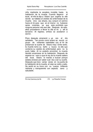 Apola Obara Meji Recopilacion :Luis Diaz Castrillo
Por los Caminos de Ifá La Filosofía Yoruba-10-
niño medíante la escalera invisible hasta la
habitación de la muerte. Cuando llegaron al
local, el niño le dijo a Obara que cogiera la olla
donde se hallaba el vestido de enfermedad de la
muerte. Una vez afuera, esu conjuro el camino
hacia el rió para que en el mismo no hubieran
seres vivientes, ya que esta prohibido que
ninguna persona vea esa olla. Después de esto,
ellos procedieron a llevar la olla al rió y allí la
lanzaron. Al regreso, ambos se acostaron a
dormir.
Poco después amaneció y ya era el día
señalado. Tan pronto como aclaro se reunió un
grupo de visitantes celestiales con el fin de
presenciar la suerte de Obara meyi. Entre tanto,
la muerte tomo su baño y busco la olla que
contenía su vestido de enfermedad, pero no lo
pudo hallar. Al no poderlo encontrar, la muerte
decidió encerrarse en la habitación. Después de
esperar en vano a que el rey de la muerte saliera
del local, Obara lo mando a buscar porque
estaba ansioso por saber cual iba a ser su suerte.
Después que toco varias veces en la puerta de
la habitación de la muerte, el viejo se vistió y salio.
Se sentó en su trono con su cuerpo brillando
radíante y transparente con aspecto sano y
saludable.
 