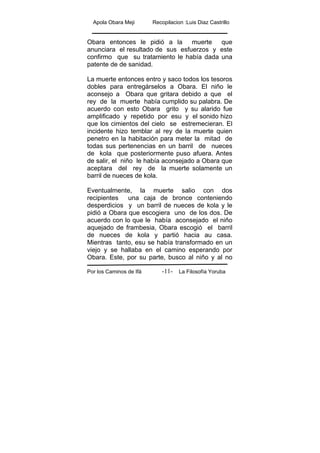 Apola Obara Meji Recopilacion :Luis Diaz Castrillo
Por los Caminos de Ifá La Filosofía Yoruba-11-
Obara entonces le pidió a la muerte que
anunciara el resultado de sus esfuerzos y este
confirmo que su tratamiento le había dada una
patente de de sanidad.
La muerte entonces entro y saco todos los tesoros
dobles para entregárselos a Obara. El niño le
aconsejo a Obara que gritara debido a que el
rey de la muerte había cumplido su palabra. De
acuerdo con esto Obara grito y su alarido fue
amplificado y repetido por esu y el sonido hizo
que los cimientos del cielo se estremecieran. El
incidente hizo temblar al rey de la muerte quien
penetro en la habitación para meter la mitad de
todas sus pertenencias en un barril de nueces
de kola que posteriormente puso afuera. Antes
de salir, el niño le había aconsejado a Obara que
aceptara del rey de la muerte solamente un
barril de nueces de kola.
Eventualmente, la muerte salio con dos
recipientes una caja de bronce conteniendo
desperdicios y un barril de nueces de kola y le
pidió a Obara que escogiera uno de los dos. De
acuerdo con lo que le había aconsejado el niño
aquejado de frambesia, Obara escogió el barril
de nueces de kola y partió hacia au casa.
Mientras tanto, esu se había transformado en un
viejo y se hallaba en el camino esperando por
Obara. Este, por su parte, busco al niño y al no
 